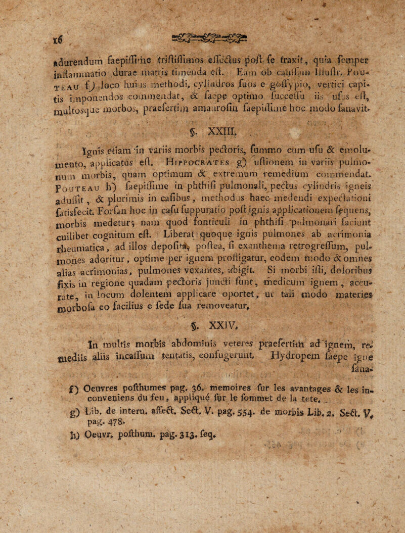 adurendum faepiUHie frifiifluinos eiKdus pofl fe traxit, qwa femper inflammatio durae matris timepda efi. Eam ob caliifiun liiufir, Pou« teau f) loco Mas methodi, cylindros fuos e goilypio, vertici capi¬ tis imponendos commendat, Sc faepe optimo lucceiiii iis uf s e fi, mulfosque morbos, praefeitim amaurofiu faepiilune hoc modo fauavitr §. XXIII, Ignis etiam'in variis morbis pedoris, fummo cum ufu Sc emolu¬ mento, applicatus efi. Hippocrates g) uflionem in variis pulmo¬ num morbis, quam optimum Sc extremum remedium commendat* Pojteau h) faepiffime in phthifi pulmonali, pedus cylindris igneis aduifit, Sc plurimis in cafibus, methodos haec- medendi expedafiOni fatisfecit. Forfan hoc in cafu luppuratio ppft ignis applicationem ffquens, morbis medetur^ nam quod fonticuli in phthifi 'pulmonari faciunt cuilibet cognitum eft. Liberat quoque ignis pulmones ab acrimonia rheumatica, ad illos depolua* pofiea, fi exanthema retrogreflum, puh mones adoritur, optime per ignem profligatur, eodem ■ modo & omnes alias acrimonias, pulmones vexantes, abigit. Si morbi ifli, doloribus fixis in regione quadam pedoris juncti funt, medicum ignem , aceu> rate, in locum dolentem applicare oportet, ut tali modo materies morbola eo facilius e fede fua removeatur, ’ §, XXIV, In multis morbis abdominis veteres praefertim ad ignem, re- miediis alus incalfuni ten tatis, confugerunt Hydropem laepe igne ' lana* f) Oeuvres poflhtimes pag. 36. memoires fur les avantages & les in¬ conveniens du feu , app lique fpr le io m met de la tete, g) Lib. de intero. alTed, Sed, V. pag, 554- de morbis Lib* Sed. V, pag. 478» JO Oeuvr, pofthum. pag. 3feq.