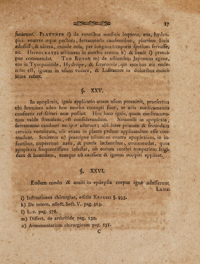 k fanarun£ Plai^tner i) de veteribus medicis loquens,1 eos, hydro¬ picis ventres atque pedlora, ferramentis candentibus , pluribus locis adu/Iilf?,& ulcera,; exinde orta, per longurii temporis ipatium ferva/Te, ait. Hippocrates u/lionem in morbis renum k) & lienis 1) praeci¬ pue commendat. Ten RhynIe in) de uflionibijs Japonum agens, eos in Tympanitice, Hydrope, & fcrotocele.qui morbus eis en de¬ mius e/1, ignem ia ufum vocare, & Lufitaruos in doloribus colicis urpre refert. §. XXV. In apoplexia, ignis applicatio etiam ufum promittit, praefertitn tibi homines adeo hoc morbo correpti funt, ut aliis medicamentis confuetis re/ufcitari non poflint. Hoc loco ignis, quam medicamen¬ tum valde /limulans, eft- confiderandum. Nonnulli in apoplexia, ferramento candenti occiput adurunt ; alii inter primam & fecundam cervicis vertebram, alii etiam in planta pedum applicandum eife con¬ tendunt. Scultetus n) praecipue ufhonem contra apoplexiam, in in¬ fantibus, nuperrime natis, .& pueris laclantibus, commendat, quos apoplexia frequeuti/fime infeftat, ob eorum cerebri temperiem frigi¬ dam & humidam, eamque ob cauifam & ignem occipiti applicat. •• ‘ V /,•' : „• v • “»• ' -! 9 ^  §. XXVI. Eodem modo '& multi in epilepfia corpus igne /adu/Terunt. ^ v Lanz- i) Inftitutlones chirurgiae, editio Krausii §. 935. k) De intern. affett* Sett. V. pag. 563. l) L.c. pag. 576. m) Differt, de arthritide pag. 130. n) Armamentarium chirurgicum pag. 131. 9