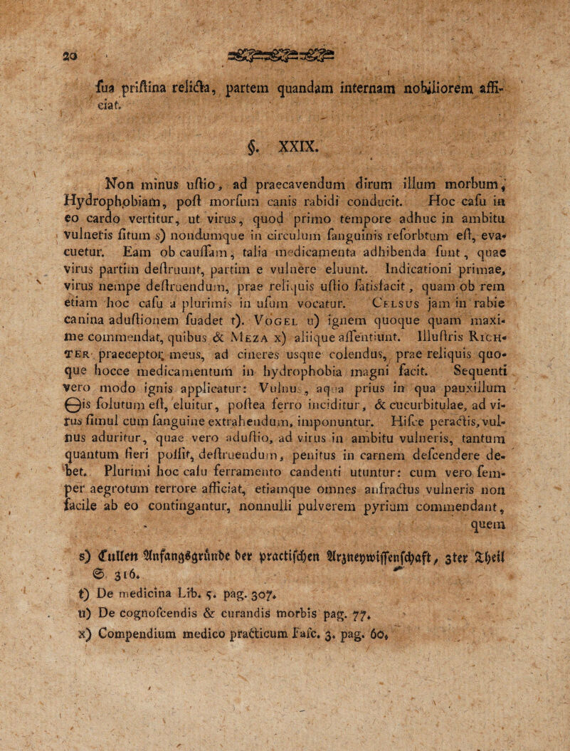 fua priftina relida, partem quandam internam nobiliorem affi-  dat, . ./ ' ■ ■ §. XXIX. _ 4 Non minus uffio, ad praecavendum dirum illum morbumf Hydrophpbiam, poli morfum canis rabidi conducit. Hoc eafu m eo cardo vertitur, ut virus, quod primo tempore adhuc in ambitu vulnetis litum s) nondumque in circulum fanguinis reforbtum efl, eva¬ cuetur, Eam obcauffam^ talia medicamenta adhibenda funt, quae virus partiiii definiunt, partirn e vulnere eluunt. Indicationi primae, virus nempe definiendum, prae reliquis uffio fapsfacit, quam ob rem diam hoc cafu a plurimis in ufum vocatur. Celsus jam in rabie canina aduffionem fuadet t). Vogel u) ignem quoque quam maxi- iile commendat, quibus & Meza x) aliique affentiunt. lllufiris Rich- Ter- praeceptoi; meus, ad cineres usque colendus, prae reliquis quo¬ que hocce medicamentuifi in hydrophobia magni facit. Sequenti vero modo ignis applicatur: Vulnu; , 'aqua prius in qua pauxillum © is folutum efi, eluitur, pofiea ferro inciditur, <3c cucurbitulae, ad vi- rus fimul cum languine extrahendum, imponuntur. Hifce per a edis, vul¬ nus aduritur, quae vero nduffio, ad virus in ambitu vulneris, tantum quantum fieri pollit, definiendum* penitus in carnem defeendere de¬ bet. Plurimi hoc cafu ferramento candenti utuntur: cum vero fem- per aegrotum terrore afficiat, etiamque omnes anfradus vulneris non facile ab eo contingantur, nonnulli pulverem pyrium commendant, quem s) fuHen ^nfan^rutibe fcer practifd&ctt tlraneptdtfenfcbaft, ster 6 316* t) De medicina Lib* pag. 307* It) De cogftofcendis & curandis tnorbis pag.