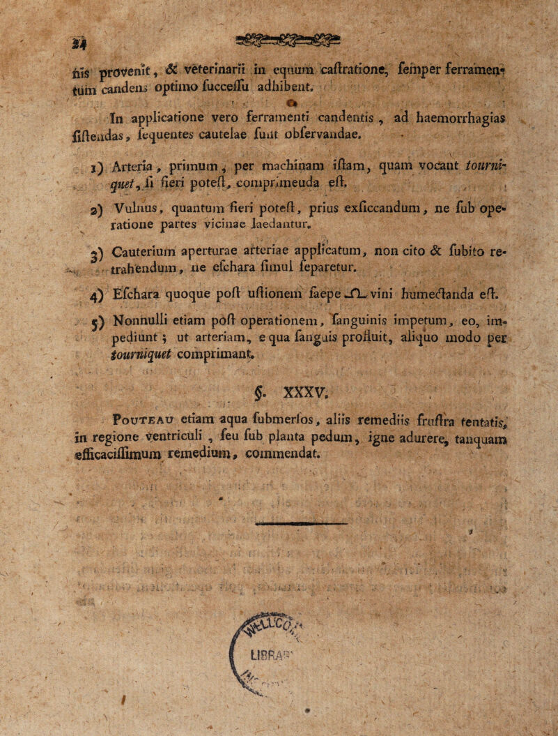 nis provenit, 8z veterinarii in equum cadratione, femper ferramen» iiim candens optimo fuccefiu adhibent, . Sfc - In applicatione vero ferramenti candentis , ad haemorrhagias fidendas, iequentes cautelae finit obfervaadae, ■' ■, ■ - •'' *’ ‘rt’ v ■ j) Arteria , primum^ per machinam Idam, quam vocant ionrnh mei^ Si fieri potefl, comprhneuda ed, 2) Vulnus , quantum fieri poted, prius exficcandum, ne fub ope¬ ratione partes vicinae laedantur* f ■ >, • 1; 2) Cauterium aperturae arteriae applicatum, non cito & fubito re- r trahendum, ne eichara fimul jfeparetur. 4) Efchara quoque pod udionem iaepe vini humecdanda ed. j) Nonnulli etiam pdd operationem, Fanguinis impetum, eo, im¬ pediunt 5 ut arteriam, e qua fangais proliuit, aliquo modo per iourniquet comprimant feSII-C ■ _ f XXXVI : ? % ; Pouteau etiam aqua fubmerlos, aliis remediis frudra tentatis. In regione Ventriculi , feu fub planta pedum, igne adurere, tamquam efficacifiimum remedium, commendat &