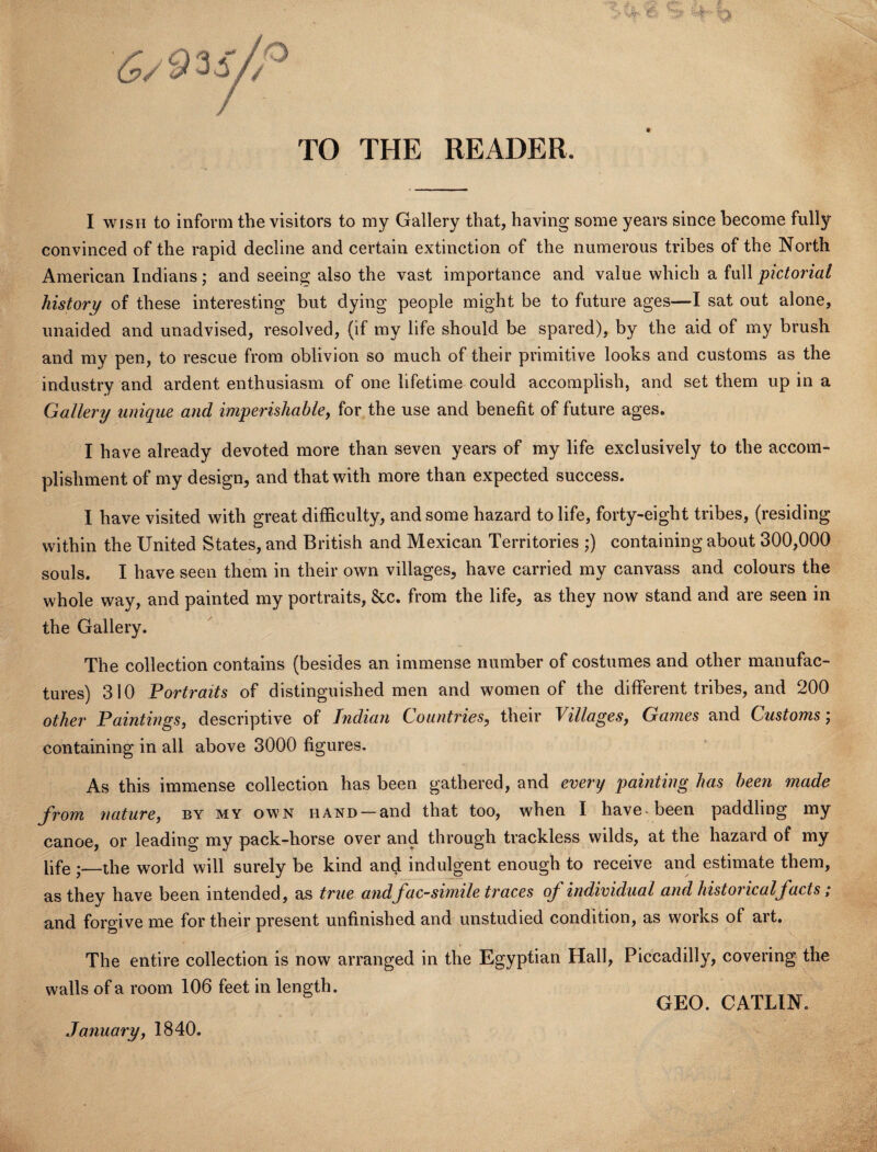 TO THE READER, I wish to inform the visitors to my Gallery that, having some years since become fully convinced of the rapid decline and certain extinction of the numerous tribes of the North American Indians; and seeing also the vast importance and value which a full pictorial history of these interesting but dying people might be to future ages—I sat out alone, unaided and unadvised, resolved, (if my life should be spared), by the aid of my brush and my pen, to rescue from oblivion so much of their primitive looks and customs as the industry and ardent enthusiasm of one lifetime could accomplish, and set them up in a Gallery unique and imperishable, for the use and benefit of future ages. I have already devoted more than seven years of my life exclusively to the accom¬ plishment of my design, and that with more than expected success. I have visited with great difficulty, and some hazard to life, forty-eight tribes, (residing within the United States, and British and Mexican Territories ;) containing about 300,000 souls. I have seen them in their own villages, have carried my canvass and colours the whole way, and painted my portraits, &c. from the life, as they now stand and are seen in the Gallery. The collection contains (besides an immense number of costumes and other manufac¬ tures) 310 Portraits of distinguished men and women of the different tribes, and 200 other Paintings, descriptive of Indian Countries, their Villages, Games and Customs; containing in all above 3000 figures. As this immense collection has been gathered, and every painting has been made from nature, by my own hand —and that too, when I have been paddling my canoe, or leading my pack-horse over and through trackless wilds, at the hazard of my life ;_the world will surely be kind and indulgent enough to receive and estimate them, as they have been intended, as true andfacsimile traces of individual and historical facts ; and forgive me for their present unfinished and unstudied condition, as works of art. The entire collection is now arranged in the Egyptian Hall, Piccadilly, covering the walls of a room 106 feet in length. January, 1840. GEO. CATLIN.