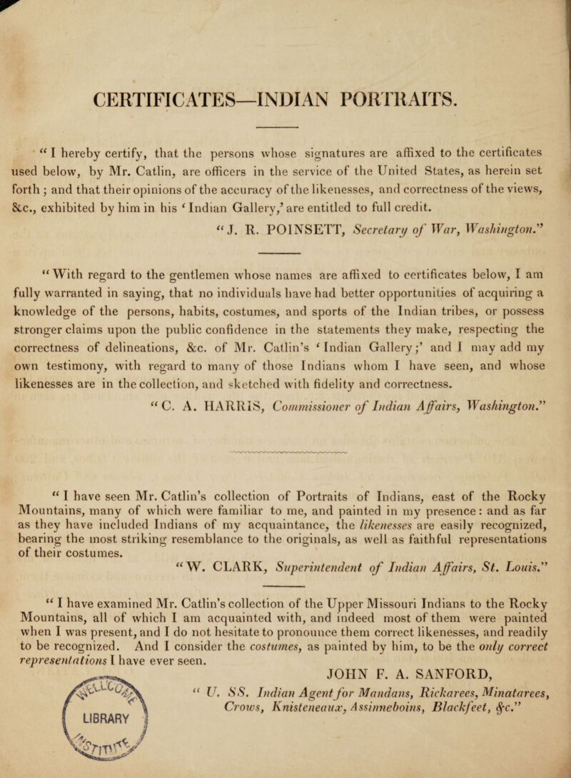 CERTIFICATES—INDIAN PORTRAITS. “ I hereby certify, that the persons whose signatures are affixed to the certificates used below, by Mr. Catlin, are officers in the service of the United States, as herein set forth ; and that their opinions of the accuracy of the likenesses, and correctness of the views, See., exhibited by him in his ‘Indian Gallery/are entitled to full credit. “J. R. POINSETT, Secretary of War, Washington” “With regard to the gentlemen whose names are affixed to certificates below, I am fully warranted in saying, that no individuals have had better opportunities of acquiring a knowledge of the persons, habits, costumes, and sports of the Indian tribes, or possess stronger claims upon the public confidence in the statements they make, respecting the correctness of delineations, &c. of Mr. Catlin’s ‘Indian Gallery/ and I may add my own testimony, with regard to many of those Indians whom I have seen, and whose likenesses are in the collection, and sketched with fidelity and correctness. “ C. A. HARRIS, Commissioner of Indian Affairs, Washington.” “ I have seen Mr. Catlin’s collection of Portraits of Indians, east of the Rocky Mountains, many of which were familiar to me, and painted in my presence: and as far as they have included Indians of my acquaintance, the likenesses are easily recognized, bearing the most striking resemblance to the originals, as well as faithful representations of their costumes. “W. CLARK, Superintendent of Indian Affairs, St. Louis.” “ I have examined Mr. Catlin’s collection of the Upper Missouri Indians to the Rocky Mountains, all of which I am acquainted with, and indeed most of them were painted when I was present, and I do not hesitate to pronounce them correct likenesses, and readily to be recognized. And I consider the costumes, as painted by him, to be the only correct representations I have ever seen. JOHN F. A. SANFORD, “ V. SS. Indian Agent for Mandans, Rickarees, Minatarees, Crows, Knisteneaux, Assinneboins, Blackfeet, $*c.”