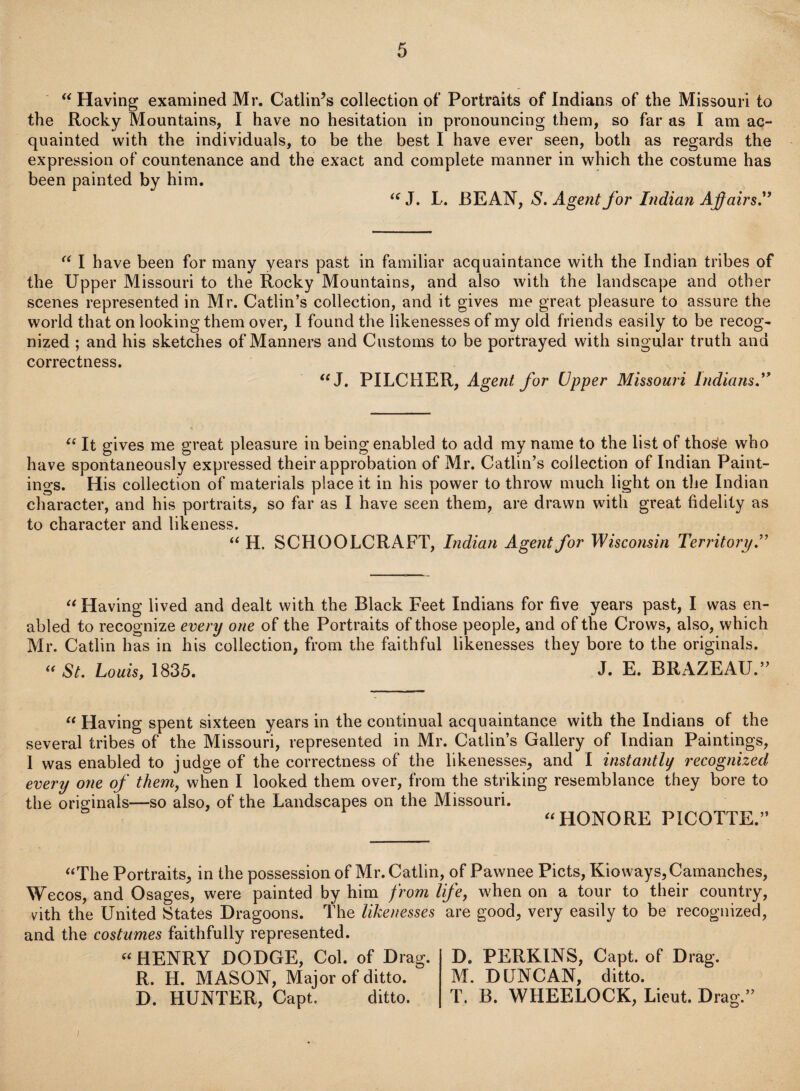 “ Having examined Mr. Catlings collection of Portraits of Indians of the Missouri to the Rocky Mountains, I have no hesitation in pronouncing them, so far as I am ac¬ quainted with the individuals, to be the best I have ever seen, both as regards the expression of countenance and the exact and complete manner in which the costume has been painted by him. “ J. L. BEAN, S. Agent for Indian Affairs” “ I have been for many years past in familiar acquaintance with the Indian tribes of the Upper Missouri to the Rocky Mountains, and also with the landscape and other scenes represented in Mr. Catlin’s collection, and it gives me great pleasure to assure the world that on looking them over, I found the likenesses of my old friends easily to be recog¬ nized ; and his sketches of Manners and Customs to be portrayed with singular truth and correctness. “ J. PILCHER, Agent for Upper Missouri Indians” “ It gives me great pleasure in being enabled to add my name to the list of those who have spontaneously expressed their approbation of Mr. Catlin’s collection of Indian Paint¬ ings. His collection of materials place it in his power to throw much light on the Indian character, and his portraits, so far as I have seen them, are drawn with great fidelity as to character and likeness. “ H. SCHOOLCRAFT, Indian Agent for Wisconsin Territory” “ Having lived and dealt with the Black Feet Indians for five years past, I was en¬ abled to recognize every one of the Portraits of those people, and of the Crows, also, which Mr. Catlin has in his collection, from the faithful likenesses they bore to the originals. « St. Louis, 1835. J. E. BRAZEAU.” “ Having spent sixteen years in the continual acquaintance with the Indians of the several tribes of the Missouri, represented in Mr. Catlin’s Gallery of Indian Paintings, I was enabled to judge of the correctness of the likenesses, and I instantly recognized every one of them, when I looked them over, from the striking resemblance they bore to the originals—so also, of the Landscapes on the Missouri. “HONORE PICOTTE.” “The Portraits, in the possession of Mr. Catlin, of Pawnee Piets, Kioways,Camanches, Wecos, and Osages, were painted by him from life, when on a tour to their country, vith the United States Dragoons. The likenesses are good, very easily to be recognized, and the costumes faithfully represented. “ HENRY DODGE, Col. of Drag. R. H. MASON, Major of ditto. D. HUNTER, Capt. ditto. D. PERKINS, Capt. of Drag. M. DUNCAN, ditto. T. B. WHEELOCK, Lieut. Dra g.