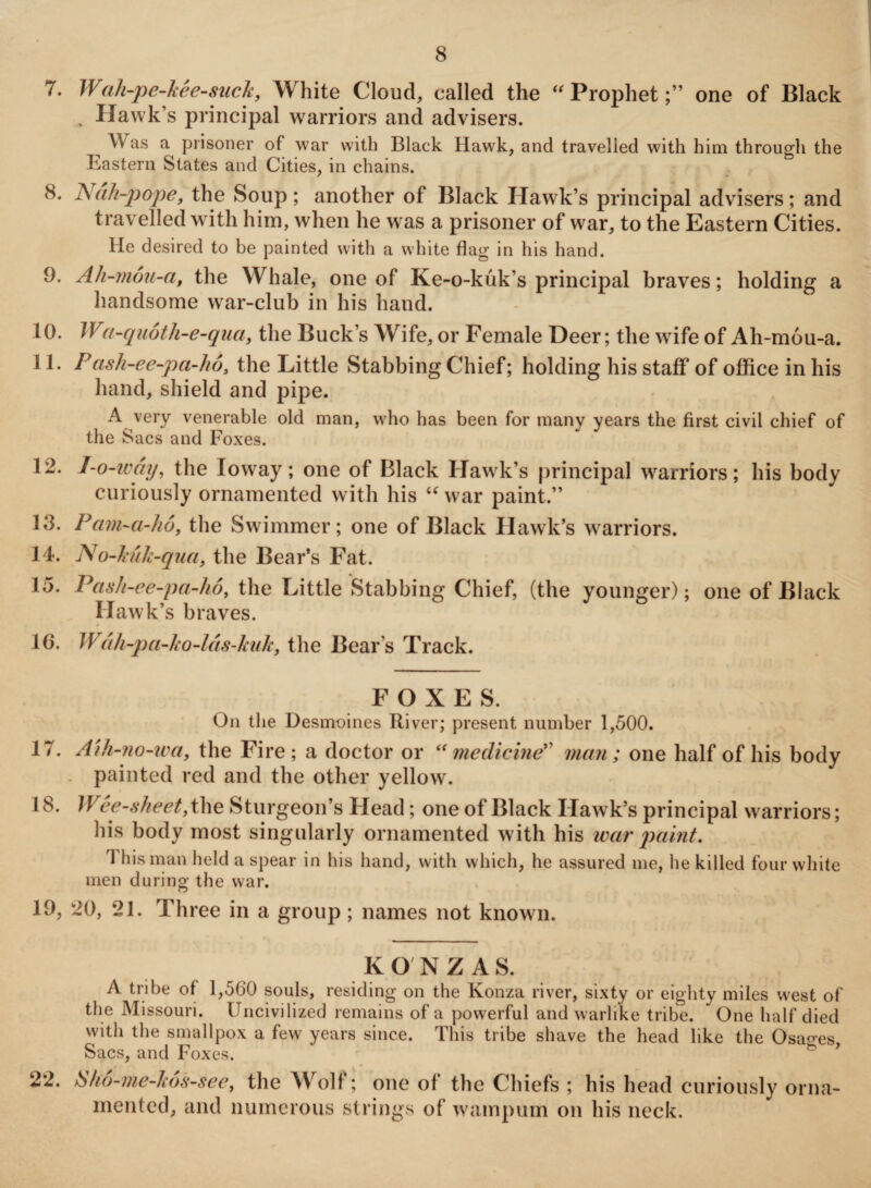 7. Wah-pe-kee-suck, White Cloud, called the “ Prophetone of Black . Hawk’s principal warriors and advisers. ^ Was a prisoner of war with Black Hawk, and travelled with him through the Eastern States and Cities, in chains. 8. Nah-pope, the Soup; another of Black Hawk’s principal advisers; and travelled with him, when he was a prisoner of war, to the Eastern Cities. He desired to be painted with a white flag in his hand. 9. Ah-mou-a, the Whale, one of Ke-o-kuk’s principal braves; holding a handsome war-club in his hand. 10. Wa-quoth-e-qua, the Buck’s Wife, or Female Deer; the wife of Ah-mou-a. 11. Pash-ee-pa-ho, the Little Stabbing Chief; holding his staff of office in his hand, shield and pipe. A very venerable old man, who has been for many years the first civil chief of the Sacs and Foxes. 12. I-o-way, the Ioway; one of Black Hawk’s principal warriors; his body curiously ornamented with his “ war paint.” 13. Pam-a-ho, the Swimmer; one of Black Hawk’s warriors. 14. No-kuk-qua, the Bear’s Fat. 15. Pash-ee-pa-ho, the Little Stabbing Chief, (the younger); one of Black Hawk’s braves. 10. Wah-pa-ko-las-kuk, the Bear’s Track. FOXES. On the Desmoines River; present number 1,500. 17. Aih-no-wa, the Fire; a doctor or “medicine” man; one half of his body painted red and the other yellow'. 18. Wee-sheet, the Sturgeon’s Head; one of Black Hawk’s principal warriors; his body most singularly ornamented with his rear paint. This man held a spear in his hand, with which, he assured me, he killed four white men during the war. 19. 20, 21. Three in a group ; names not known. 22. KONZAS. A tribe of 1,560 souls, residing on the Konza river, sixty or eighty miles west of the Missouri. Uncivilized remains of a powerful and warlike tribe. One half died with the smallpox a few years since. This tribe shave the head like the Osaoes Sacs, and Foxes. Sho-me-hos-see, the Wolf; one of the Chiefs ; his head curiously orna¬ mented, and numerous strings of wampum on his neck.