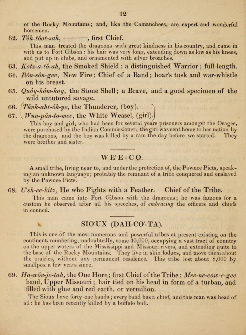 of the Rocky Mountains; and, like the Camanchees, are expert and wonderful horsemen. 62. Teli-toot-sah,-, first Chief. This man treated the dragoons with great kindness in his country, and came in with us to Fort Gibson : his hair was very long, extending down as low as his knees, and put up in clubs, and ornamented with silver broaches. 63. Kotz-a-to-a/i, the Smoked Shield ; a distinguished Warrior ; full-length. 64. Bon-son-gee, New Fire ; Chief of a Band; boar’s tusk and war-whistle on his breast. 65. Quay-ham-hay, the Stone Shell; a Brave, and a good specimen of the wild untutored savage. 66. fTunk-aht-oh-ye, the Thunderer, (boy). ^ 67. y Wun-pan-to-mee, the White Weasel, (girl)^ This boy and girl, who had been for several years prisoners amongst the Osages, were purchased by the Indian Commissioner; the girl was sent home to her nation by the dragoons, and the boy was killed by a ram the day before we started. They were brother and sister. WE'E-CO. A small tribe, living near to, and under the protection of, the Pawnee Piets, speak¬ ing an unknown language; probably the remnant of a tribe conquered and enslaved by the Pawnee Piets. 68. U'sli-ee-hitz, He who Fights with a Feather. Chief of the Tribe. This man came into Fort Gibson w'ith the dragoons; he was famous for a custom he observed after all his speeches, of embracing the officers and chiefs in council. 1% SIO UX (DAH-CO'-TA). % This is one of the most numerous and powerful tribes at present existing on the continent, numbering, undoubtedly, some 40,000, occupying a vast tract of country on the upper waters of the Mississippi and Missouri rivers, and extending quite to the base of the Rocky Mountains. They live in skin lodges, and move them about the prairies, without any permanent residence. This tribe lost about 8,000 by smallpox a few years since. 69. Ha-won-je-tah, the One Horn; first Chief of the Tribe ; Mee-ne-cow-e-gee band, Upper Missouri; hair tied on his head in form of a turban, and filled with glue and red earth, or vermilion. The Sioux have forty one bands ; every band has a chief, and this man was head of all: he has been recently killed by a buffalo bull.