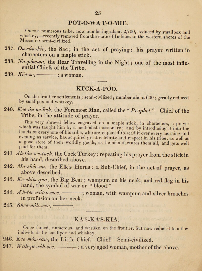 POT-O-W A'T-O-MIE. Once a numerous tribe, now numbering about 2,700, reduced by smallpox and whiskey,—recently removed from the state of Indiana to the western shores of the Missouri: semi-civilized. 237. On-saw-lne, the Sac; in the act of praying; his prayer written in characters on a maple stick. 238. Na-pow-sa, the Bear Travelling in the Night; one of the most influ¬ ential Chiefs of the Tribe. 239. Kee-se,-; a woman. KTCK-A-POO. On the frontier settlements ; semi-civilized ; number about 600 ; greatly reduced by smallpox and whiskey. 240. Kee-an-ne-kuk, the Foremost Man, called the “ Prophet” Chief of the Tribe, in the attitude of prayer. This very shrewd fellow engraved on a maple stick, in characters, a prayer which was taught him by a methodist missionary; and by introducing it into the hands of every one of his tribe, who are enjoined to read it over every morning and evening as service, has acquired great celebrity and respect in his tribe, as well as a good store of their worldly goods, as he manufactures them all, and gets well paid for them. 241 Ah-ton-we-tuch, the Cock Turkey; repeating his prayer from the stick in his hand, described above. 242. Ma-shee-na, the Elk’s Horns ; a Sub-Chief, in the act of prayer, as above described. 243. Ke-chim-qua, the Big Bear ; wampum on his neck, and red flag in his hand, the symbol of war or “ blood.” 244. A h-tce-wat'-o-mee,-—; woman, with wampum and silver broaches in profusion on her neck. 245. $hee-ndh-wee,-. KA'S-KA'S-KIA. Once famed, numerous, and warlike, on the frontier, but now reduced to a few individuals by smallpox and whiskey. 246. Kec-mon-saiv, the Little Chief. Chief. Semi-civilized. 247. Wak-pe-sck-sec,-—; a very aged woman, mother of the above.