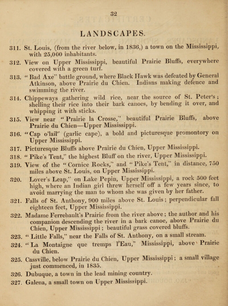 LANDSCAPES. 311. St. Louis, (from the river below, in 1836,) a town on the Mississippi, with 25,000 inhabitants. 312. View on Upper Mississippi, beautiful Prairie Bluffs, everywhere covered with a green turf. 313. “ Bad Axe'’ battle ground, where Black ITawk was defeated by General Atkinson, above Prairie du Cliien. Indians making defence and swimming the river. 314. Chippeways gathering wild rice, near the source of St. Peter’s ; shelling their rice into their bark canoes, by bending it over, and whipping it with sticks. 315. View near  Prairie la Crosse,” beautiful Prairie Bluffs, above Prairie du Chien—Upper Mississippi. 316. “ Cap o’lail” (garlic cape), a bold and picturesque promontory on Upper Mississippi. 317. Picturesque Bluffs above Prairie du Chien, Upper Mississippi. 318. “ Pike’s Tent,” the highest Bluff on the river, Upper Mississippi. 319. View of the Cornice Rocks,” and “ Pike’s Tent,” in distance, 750 miles above St. Louis, on Upper Mississippi. 320. Lover s Leap,’ on Lake Pepin, Upper Mississippi, a rock 500 feet high, where an Indian girl threw herself off a few years since, to avoid marrying the man to whom she was given by her father. 321. Falls of St. Anthony, 900 miles above St. Louis; perpendicular fall eighteen feet, Upper Mississippi. 322. Madame Ferrebault’s Prairie from the river above; the author and his companion descending the river in a bark canoe, above Prairie du Chien, Upper Mississippi; beautiful grass covered bluffs. 323. “ Little Falls,” near the Falls of St. Anthony, on a small stream. 324. “ La Montaigne que tremps YEau,” Mississippi, above' Prairie du Chien. 325. Cassville, below Prairie du Chien, Upper Mississippi; a small village just commenced, in 1835. 326. Dubuque, a town in the lead mining country. 327. Galena, a small town on Upper Mississippi.