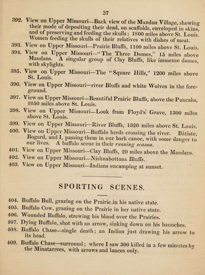 392. View on Upper Missouri-Back view of the Mandan Village, showing their mode of depositing their dead, on scaffolds, enveloped in skins, and ot preserving and feeding the skulls; 1800 miles above St. Louis Women feeding the skulls of their relatives with dishes of meat. 393. View on Upper Missouri—Prairie Bluffs, 1100 miles above St. Louis. 394. View on Upper Missouri—“The Three Domes,” 15 miles above Mandans. A singular group of Clay Bluffs, like immense domes, with skylights. 395. View on Upper Missouri—The “Square Hills,” 1200 miles above St. Louis. 396. View on Upper Missouri—river Bluffs and white Wolves in the fore- ground. 397. View on Upper Missouri-Beautiful Prairie Bluffs, above the Puncahs 1050 miles above St. Louis. 398. View on Upper Missouri—Look from Floyd’s' Grave, 1300 miles above St. Louis. 399. View on Upper Missouri—River Bluffs, 1320 miles above St. Louis. 400. View 011 Upper Missouri—Buffalo herds crossing the river. Batiste, Bogard, and I, passing them in our bark canoe, with some danger to our lives. A buffalo scene in their running season. 401. View on Upper Missouri—Clay Bluffs, 20 miles above the Mandans. 402. View on Upper Missouri—Nishnabottana Bluffs. 403. View on Upper Missouri—Indians encamping at sunset. SPORTING SCENES. 404. Buffalo Bull, grazing on the Prairie in his native state. 405. Buffalo Cow, grazing on the Prairie in her native state. 406. Wounded Buffalo, strewing his blood over the Prairies. 407. Dying Buffalo, shot with an arrow, sinking down on his haunches. 408. Buffalo Chase—single death; an Indian just drawing his arrow to its head. 409. Buffalo Chase-surround; where I saw 300 killed in a few minutes by the Mmatarrees, with arrows and lances only.