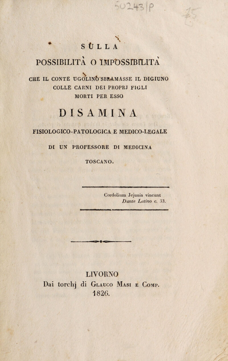 CHE IL CONTE UGÒLINÒ SBRAMASSE IL DIGIUNO COLLE CARNI DEI PROPRI FIGLI MORTI PER ESSO DISAMINA FISIOLOGICO-PATOLOGICA E MEDICO-LEGALE DI UN PROFESSORE DI MEDICINA TOSCANO. Cordoliiun Jejunia vincunt Dante Latino c. 33. ra^q.^1 LIVORNO Dai torchj di Glauco Masi e Comp. 1820.