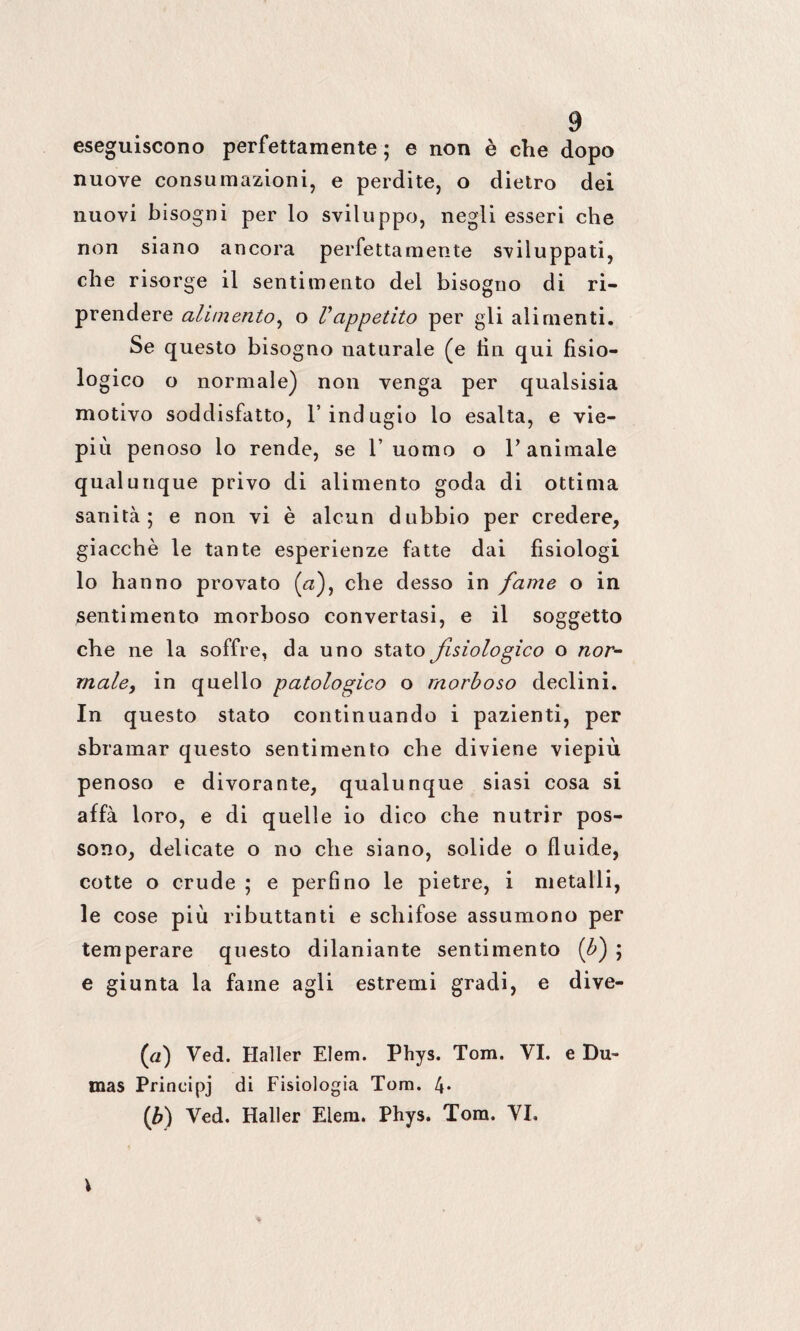 eseguiscono perfettamente; e non è che dopo nuove consumazioni, e perdite, o dietro dei nuovi bisogni per lo sviluppo, negli esseri che non siano ancora perfettamente sviluppati, che risorge il sentimento del bisogno di ri¬ prendere alimento, o Vappetito per gli alimenti. Se questo bisogno naturale (e fin qui fisio- lo gico o normale) non venga per qualsisia motivo soddisfatto, l’indugio lo esalta, e vie¬ più penoso lo rende, se 1’ uomo o V animale qualunque privo di alimento goda di ottima sanità; e non vi è alcun dubbio per credere, giacché le tante esperienze fatte dai fisiologi lo hanno provato (af che desso in fame o in pentimento morboso convertasi, e il soggetto che ne la soffre, da uno stato fisiologico o nor¬ male, in quello patologico o morboso declini. In questo stato continuando i pazienti, per sbramar questo sentimento che diviene viepiù penoso e divorante, qualunque siasi cosa si affà loro, e di quelle io dico che nutrir pos¬ sono, delicate o no che siano, solide o fluide, cotte o crude ; e perfino le pietre, i metalli, le cose più ributtanti e schifose assumono per temperare questo dilaniante sentimento ([b) ; e giunta la fame agli estremi gradi, e dive- (a) Ved. Haller Elem. Phys. Tom. VI. e Du¬ mas Principj di Fisiologia Tom. 4* (ù) Ved. Haller Elem. Phys. Tom. VI.