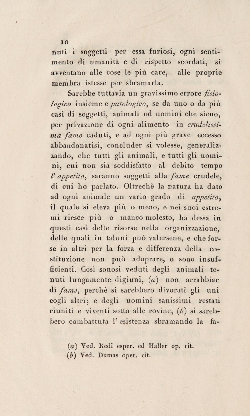 IO nuti i soggetti per essa furiosi, ogni senti¬ mento di umanità e di rispetto scordati, si avventano alle cose le più care, alle proprie membra istesse per sbramarla. Sarebbe tuttavia un gravissimo errore fisio¬ logico insieme e patologico, se da uno o da più casi di soggetti, animali od uomini che sieno, per privazione di ogni alimento in crudelissi¬ ma fame caduti, e ad ogni più grave eccesso abbandonatisi, concluder si volesse, generaliz¬ zando, che tutti gli animali, e tutti gli uomi¬ ni, cui non sia soddisfatto al debito tempo r appetito, saranno soggetti alla fame crudele, di cui ho parlato. Oltreché la natura ha dato ad ogni animale un vario grado di appetito, il quale si eleva più o meno, e nei suoi estre¬ mi riesce più o manco molesto, ha dessa in questi casi delle risorse nella organizzazione, delle quali in taluni può valersene, e che for¬ se in altri per la forza e differenza della co¬ stituzione non può adoprare, o sono insuf¬ ficienti. Così sonosi veduti degli animali te¬ nuti lungamente digiuni, (a) non arrabbiar di fame, perchè si sarebbero divorati gli uni cogli altri; e degli uomini sanissimi restati riuniti e viventi sotto alle rovine, (£) si sareb¬ bero combattuta 1’ esistenza sbramando la fa- (a) Ved. Kedi esper. ed Haller op. cit. (&) Ved. Dumas oper. cit.