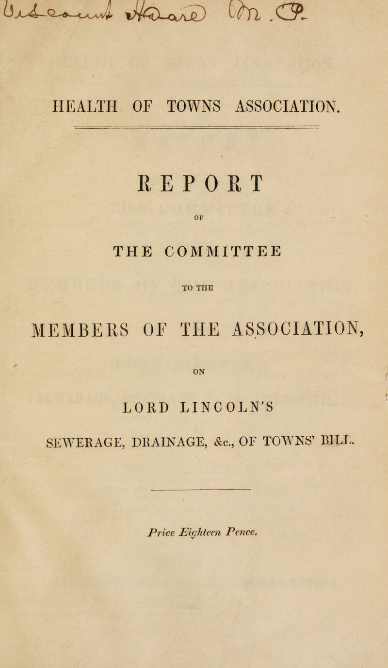 Jfo-CXAjD Ooi ,C3l HEALTH OF TOWNS ASSOCIATION. K, E P 0 R T OF THE COMMITTEE TO THE MEMBERS OF THE ASSOCIATION, ON LORD LINCOLN’S SEWERAGE, DRAINAGE, &c., OF TOWNS’ BILL. Price Eighteen Pence,