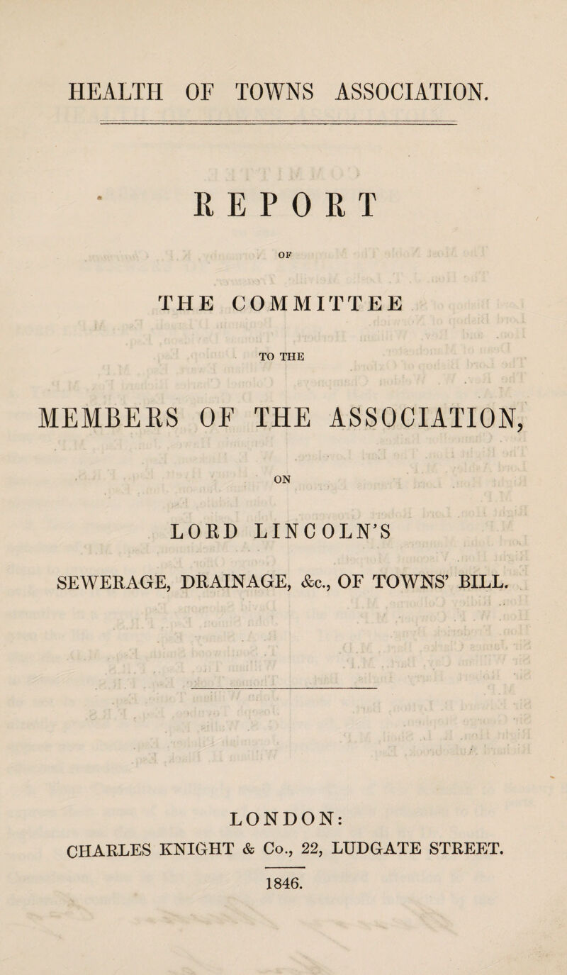 REPORT OF THE COMMITTEE TO THE MEMBERS OF THE ASSOCIATION, ON LORD LINCOLN'S SEWERAGE, DRAINAGE, &c., OF TOWNS’ BILL. LONDON: CHARLES KNIGHT & Co., 22, LUDGATE STREET. 1846.