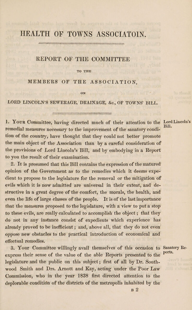 REPORT OF THE COMMITTEE TO THE MEMBERS OF THE ASSOCIATION, ON LORD LINCOLN’S SEWERAGE, DRAINAGE, &c., OF TOWNS’ BILL. 1. Your Committee, having directed much of their attention to the remedial measures necessary to the improvement of the sanatory condi¬ tion of the country, have thought that they could not better promote the main object of the Association than by a careful consideration of the provisions of Lord Lincoln’s Bill, and by embodying in a Report to you the result of their examination. 2. It is presumed that this Bill contains the expression of the matured opinion of the Government as to the remedies which it deems expe¬ dient to propose to the legislature for the removal or the mitigation of evils which it is now admitted are universal in their extent, and de¬ structive in a great degree of the comfort, the morals, the health, and even the life of large classes of the people. It is of the last importance that the measures proposed to the legislature, with a view to put a stop to these evils, are really calculated to accomplish the object; that they do not in any instance consist of expedients which experience has already proved to be inefficient; and, above all, that they do not even oppose new obstacles to the practical introduction of economical and effectual remedies. 3. Your Committee willingly avail themselves of this occasion to express their sense of the value of the able Reports presented to the legislature and the public on this subject; first of all by Dr. South- wood Smith and Drs. Arnott and Kay, acting under the Poor Law Commission, who in the year 1838 first directed attention to the deplorable condition of the districts of the metropolis inhabited by the b 2 Lord Lincoln’ Bill. Sanatory Re¬ ports.