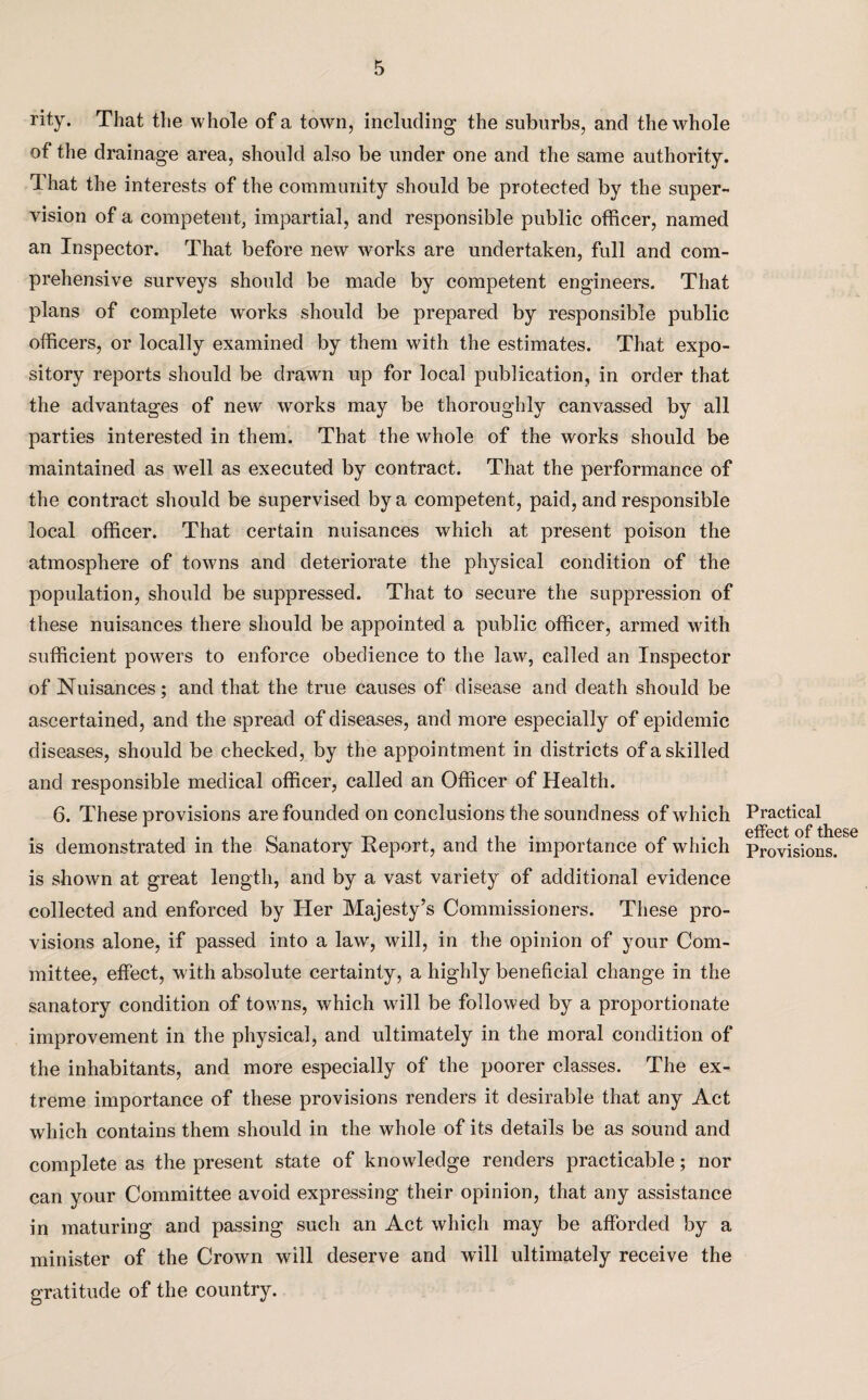 rity. That the whole of a town, including the suburbs, and the whole of the drainage area, should also be under one and the same authority. That the interests of the community should be protected by the super¬ vision of a competent, impartial, and responsible public officer, named an Inspector. That before new works are undertaken, full and com¬ prehensive surveys should be made by competent engineers. That plans of complete works should be prepared by responsible public officers, or locally examined by them with the estimates. That expo¬ sitory reports should be drawn up for local publication, in order that the advantages of new works may be thoroughly canvassed by all parties interested in them. That the whole of the works should be maintained as well as executed by contract. That the performance of the contract should be supervised by a competent, paid, and responsible local officer. That certain nuisances which at present poison the atmosphere of towns and deteriorate the physical condition of the population, should be suppressed. That to secure the suppression of these nuisances there should be appointed a public officer, armed with sufficient powers to enforce obedience to the law, called an Inspector of Nuisances; and that the true causes of disease and death should be ascertained, and the spread of diseases, and more especially of epidemic diseases, should be checked, by the appointment in districts of a skilled and responsible medical officer, called an Officer of Health. 6. These provisions are founded on conclusions the soundness of which is demonstrated in the Sanatory Report, and the importance of which is shown at great length, and by a vast variety of additional evidence collected and enforced by Pier Majesty’s Commissioners. These pro¬ visions alone, if passed into a law, will, in the opinion of your Com¬ mittee, effect, with absolute certainty, a highly beneficial change in the sanatory condition of towns, which will be followed by a proportionate improvement in the physical, and ultimately in the moral condition of the inhabitants, and more especially of the poorer classes. The ex¬ treme importance of these provisions renders it desirable that any Act which contains them should in the whole of its details be as sound and complete as the present state of knowledge renders practicable; nor can your Committee avoid expressing their opinion, that any assistance in maturing and passing such an Act which may be afforded by a minister of the Crown will deserve and will ultimately receive the gratitude of the country. Practical effect of these Provisions.