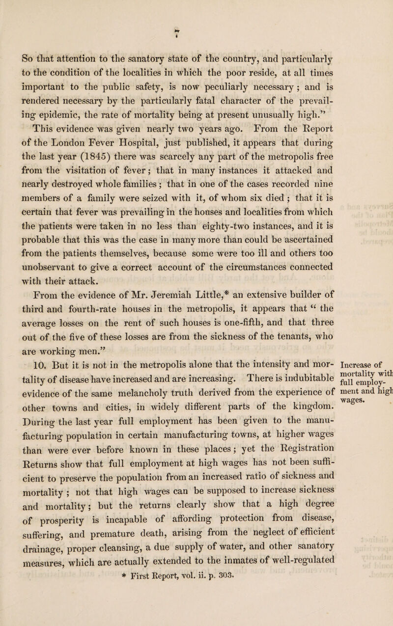 So that attention to the sanatory state of the country, and particularly to the condition of the localities in which the poor reside, at all times important to the public safety, is now peculiarly necessary; and is rendered necessary by the particularly fatal character of the prevail¬ ing epidemic, the rate of mortality being at present unusually high.” This evidence was given nearly two years ago. From the Report of the London Fever Hospital, just published, it appears that during the last year (1845) there was scarcely any part of the metropolis free from the visitation of fever; that in many instances it attacked and nearly destroyed whole families ; that in one of the cases recorded nine members of a family were seized with it, of whom six died ; that it is certain that fever was prevailing in the houses and localities from which the patients were taken in no less than eighty-two instances, and it is probable that this was the case in many more than could be ascertained from the patients themselves, because some were too ill and others too unobservant to give a correct account of the circumstances connected with their attack. From the evidence of Mr. Jeremiah Little,* an extensive builder of third and fourth-rate houses in the metropolis, it appears that “ the average losses on the rent of such houses is one-fifth, and that three out of the five of these losses are from the sickness of the tenants, who are working men.” 10. But it is not in the metropolis alone that the intensity and mor¬ tality of disease have increased and are increasing. There is indubitable evidence of the same melancholy truth derived from the experience of other towns and cities, in widely different parts of the kingdom. During the last year full employment has been given to the manu¬ facturing population in certain manufacturing towns, at higher wages than were ever before known in these places; yet the Registration Returns show that full employment at high wages has not been suffi¬ cient to preserve the population from an increased ratio of sickness and mortality ; not that high wages can be supposed to increase sickness and mortality; but the returns clearly show that a high degree of prosperity is incapable of affording protection from disease, suffering, and premature death, arising from the neglect of efficient drainage, proper cleansing, a due supply of water, and other sanatory measures, which are actually extended to the inmates of well-regulated * First Report, vol. ii. p, 303. Increase of mortality with full employ¬ ment and higli wages.