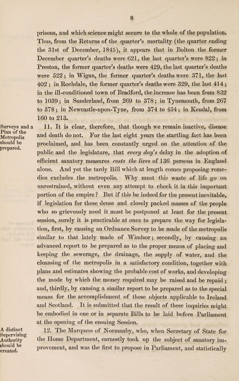 Surveys and a Plan of the Metropolis should be prepared. A distinct Supervising Authority should be created. prisons, and which science might secure to the whole of the population. Thus, from the Returns of the quarter’s mortality (the quarter ending the 31st of December, 1845), it appears that in Bolton the former December quarter’s deaths wrere 621, the last quarter’s were 822; in Preston, the former quarter’s deaths were 429, the last quarter’s deaths were 522; in Wigan, the former quarter’s deaths were 371, the last 402 ; in Rochdale, the former quarter’s deaths were 329, the last 414 ; in the ill-conditioned town of Bradford, the increase has been from 832 to 1039; in Sunderland, from 269 to 378; in Tynemouth, from 267 to 378; in Newcastle-upon-Tyne, from 374 to 434; in Kendal, from 160 to 213. 11. It is clear, therefore, that though we remain inactive, disease and death do not. For the last eight years the startling fact has been proclaimed, and has been constantly urged on the attention of the public and the legislature, that every day's delay in the adoption of efficient sanatory measures costs the lives of 136 persons in England alone. And yet the tardy Bill which at length comes proposing reme¬ dies excludes the metropolis. Why must this waste of life go on unrestrained, without even any attempt to check it in this important portion of the empire ? But if this be indeed for the present inevitable, if legislation for these dense and closely packed masses of the people who so grievously need it must be postponed at least for the present- session, surely it is practicable at once to prepare the way for legisla¬ tion, first, by causing an Ordnance Survey to be made of the metropolis similar to that lately made of Windsor; secondly, by causing an advanced report to be prepared as to the proper means of placing and keeping the sewerage, the drainage, the supply of water, and the cleansing of the metropolis in a satisfactory condition, together with plans and estimates showing the probable cost of works, and developing the mode by which the money required may be raised and be repaid ; and, thirdly, by causing a similar report to be prepared as to the special means for the accomplishment of these objects applicable to Ireland and Scotland. It is submitted that the result of these inquiries might be embodied in one or in separate Bills to be laid before Parliament at the opening of the ensuing Session. 12. The Marquess of Normanby, who, when Secretary of State for the Home Department, earnestly took up the subject of sanatory im¬ provement, and was the first to propose in Parliament, and statistically