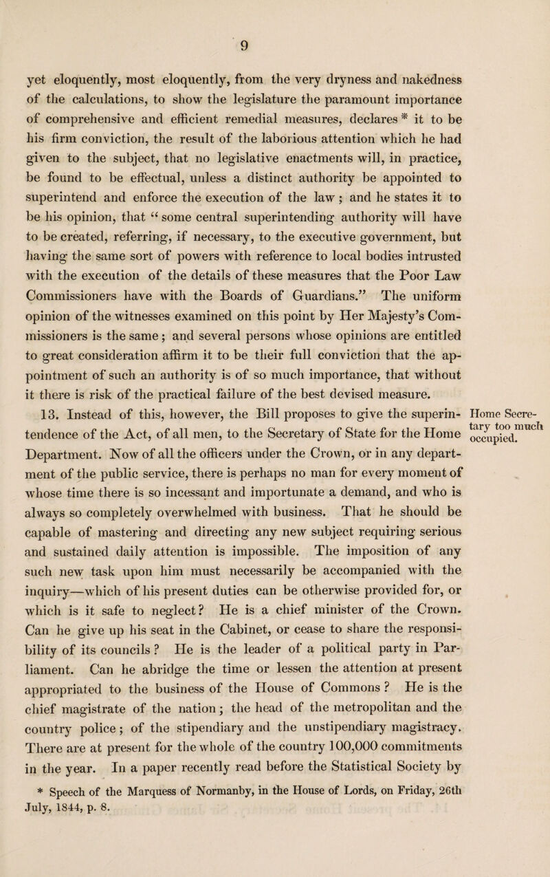 yet eloquently, most eloquently, from the very dryness and nakedness of the calculations, to show the legislature the paramount importance of comprehensive and efficient remedial measures, declares * it to be his firm conviction, the result of the laborious attention which he had given to the subject, that no legislative enactments will, in practice, be found to be effectual, unless a distinct authority be appointed to superintend and enforce the execution of the law; and he states it to be his opinion, that “ some central superintending authority will have to be created, referring, if necessary, to the executive government, but having the same sort of powers with reference to local bodies intrusted with the execution of the details of these measures that the Poor Law Commissioners have with the Boards of Guardians/’ The uniform opinion of the witnesses examined on this point by Her Majesty’s Com¬ missioners is the same; and several persons whose opinions are entitled to great consideration affirm it to be their full conviction that the ap¬ pointment of such an authority is of so much importance, that without it there is risk of the practical failure of the best devised measure. 13. Instead of this, however, the Bill proposes to give the superin¬ tendence of the Act, of all men, to the Secretary of State for the Home Department. Now of all the officers under the Crown, or in any depart¬ ment of the public service, there is perhaps no man for every moment of whose time there is so incessant and importunate a demand, and who is always so completely overwhelmed with business. That he should be capable of mastering and directing any new subject requiring serious and sustained daily attention is impossible. The imposition of any such new task upon him must necessarily be accompanied with the inquiry—which of his present duties can be otherwise provided for, or which is it safe to neglect ? He is a chief minister of the Crown. Can he give up his seat in the Cabinet, or cease to share the responsi¬ bility of its councils ? He is the leader of a political party in Par¬ liament. Can he abridge the time or lessen the attention at present appropriated to the business of the House of Commons ? He is the chief magistrate of the nation; the head of the metropolitan and the country police; of the stipendiary and the unstipendiary magistracy. There are at present for the whole of the country 100,000 commitments in the year. In a paper recently read before the Statistical Society by * Speech of the Marquess of Normanby, in the House of Lords, on Friday, 26th July, 1844, p. 8. Home Secre¬ tary too much occupied.