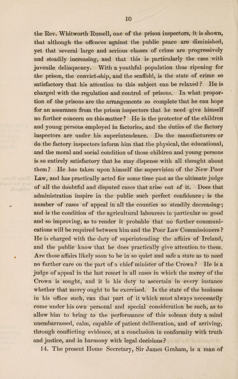 the Rev. Whitworth Russell, one of the prison inspectors, it is shown, that although the offences against the public peace are diminished, yet that several large and serious classes of crime are progressively and steadily increasing, and that this is particularly the case with juvenile delinquency. With a youthful population thus ripening for the prison, the convict-ship, and the scaffold, is the state of crime so satisfactory that his attention to this subject can be relaxed ? He is charged with the regulation and control of prisons. In what propor¬ tion of the prisons are the arrangements so complete that he can hope for an assurance from the prison inspectors that he need give himself no further concern on this matter ? He is the protector of the children and young persons employed in factories, and the duties of the factory inspectors are under his superintendence. Do the manufacturers or do the factory inspectors inform him that the physical, the educational, and the moral and social condition of those children and young persons is so entirely satisfactory that he may dispense with all thought about them? He has taken upon himself the supervision of the New Poor Law, and has practically acted for some time past as the ultimate judge of all the doubtful and disputed cases that arise out of it. Does that administration inspire in the public such perfect confidence; is the number of cases of appeal in all the counties so steadily decreasing; and is the condition of the agricultural labourers in particular so good and so improving, as to render it probable that no further communi¬ cations will be required between him and the Poor Lav/ Commissioners ? He is charged with the duty of superintending the affairs of Ireland, and the public know that he does practically give attention, to them. Are those affairs likely soon to be in so quiet and safe a state as to need no further care on the part of a chief minister of the Crown ? He is a judge of appeal in the last resort in all cases in which the mercy of the Crown is sought, and it is his duty to ascertain in every instance whether that mercy ought to be exercised. Is the state of the business in his office such, can that part of it which must always necessarily come under his own personal and special consideration be such, as to allow him to bring to the performance of this solemn duty a mind unembarrassed, calm, capable of patient deliberation, and of arriving, through conflicting evidence, at a conclusion in conformity with truth and justice, and in harmony with legal decisions ? 14. The present Home Secretary, Sir James Graham, is a man of