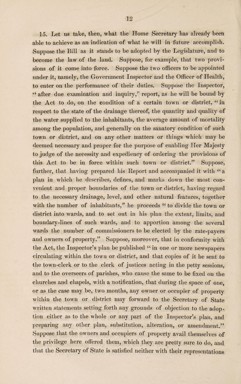 15. Let us take, then, what the Home Secretary has already been able to achieve as an indication of what he will in future accomplish. Suppose the Bill as it stands to be adopted by the Legislature, and to become the law of the land. Suppose, for example, that two provi¬ sions of it come into force. Suppose the two officers to be appointed under it, namely, the Government Inspector and the Officer of Health, to enter on the performance of their duties. Suppose the Inspector, u after due examination and inquiry,” report, as he will be bound by the Act to do, on the condition of a certain town or district, u in respect to the state of the drainage thereof, the quantity and quality of the water supplied to the inhabitants, the average amount of mortality among the population, and generally on the sanatory condition of such town or district, and on any other matters or things which may be deemed necessary and proper for the purpose of enabling Her Majesty to judge of the necessity and expediency of ordering the provisions of this Act to be in force within such town or district.” Suppose, further, that having prepared his Report and accompanied it with “ a plan in which he describes, defines, and marks down the most con¬ venient and proper boundaries of the town or district, having regard to the necessary drainage, level, and other natural features, together with the number of inhabitants/’ he proceeds “ to divide the town or district into wards, and to set out in his plan the extent, limits, and boundary-lines of such wards, and to apportion among the several Wards the number of commissioners to be elected by the rate-payers and owners of property.” Suppose, moreover, that in conformity with the Act, the Inspector’s plan be published “ in one or more newspapers circulating within the town or district, and that copies of it be sent to the town-clerk or to the clerk of justices acting in the petty sessions, and to the overseers of parishes, who cause the same to be fixed on the churches and chapels, with a notification, that during the space of one, or as the case may be, two months, any owner or occupier of property within the town or district may forward to the Secretary of State written statements setting forth any grounds of objection to the adop¬ tion either as to the whole or any part of the Inspector’s plan, and preparing any other plan, substitution, alteration, or amendment.” Suppose that the owners and occupiers of property avail themselves of the privilege here offered them, which they are pretty sure to do, and that the Secretary of State is satisfied neither with their representations