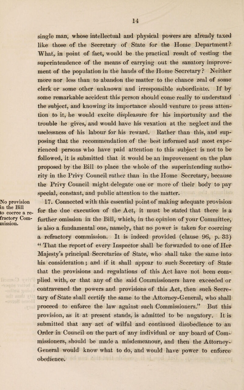 No provision in the Bill to coerce a re¬ fractory Com¬ mission. single man, whose intellectual and physical powers are already taxed like those of the Secretary of State for the Home Department? What, in point of fact, would be the practical result of vesting the superintendence of the means of carrying out the sanatory improve¬ ment of the population in the hands of the Home Secretary? Neither more nor less than to abandon the matter to the chance zeal of some clerk or some other unknown and irresponsible subordinate. If by some remarkable accident this person should come really to understand the subject, and knowing its importance should venture to press atten¬ tion to it, he would excite displeasure for his importunity and the trouble he gives, and would have his vexation at the neglect and the uselessness of his labour for his reward. Rather than this, and sup¬ posing that the recommendation of the best informed and most expe¬ rienced persons who have paid attention to this subject is not to be followed, it is submitted that it would be an improvement on the plan proposed by the Bill to place the whole of the superintending autho¬ rity in the Privy Council rather than in the Home Secretary, because the Privy Council might delegate one or more of their body to pay special, constant, and public attention to the matter. 17. Connected with this essential point of making adequate provision for the due execution of the Act, it must be stated that there is a further omission in the Bill, which, in the opinion of your Committee, is also a fundamental one, namely, that no power is taken for coercing a refractory commission. It is indeed provided (clause 96, p. 83) u That the report of every Inspector shall be forwarded to one of Her Majesty’s principal Secretaries of State, who shall take the same into his consideration; and if it shall appear to such Secretary of State that the provisions and regulations of this Act have not been com¬ plied with, or that any of the said Commissioners have exceeded or contravened the powers and provisions of this Act, then such Secre¬ tary of State shall certify the same to the Attorney-General, who shall proceed to enforce the law against such Commissioners.” But this provision, as it at present stands, is admitted to be nugatory. It is submitted that any act of wilful and continued disobedience to an Order in Council on the part of any individual or any board of Com¬ missioners, should be made a misdemeanour, and then the Attorney- General would know what to do, and would have power to enforce obedience.