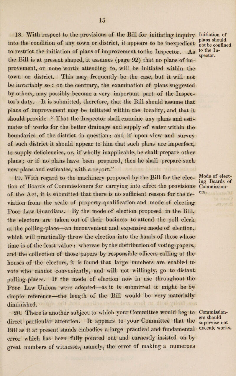 18. With respect to the provisions of the Bill for initiating inquiry into the condition of any town or district, it appears to be inexpedient to restrict the initiation of plans of improvement to the Inspector. As the Bill is at present shaped, it assumes (page 92) that no plans of im¬ provement, or none worth attending to, will be initiated within the town or district. This may frequently be the case, but it will not be invariably so : on the contrary, the examination of plans suggested by others, may possibly become a very important part of the Inspec¬ tor’s duty. It is submitted, therefore, that the Bill should assume that plans of improvement may be initiated within the locality, and that it should provide “ That the Inspector shall examine any plans and esti¬ mates of works for the better drainage and supply of water within the boundaries of the district in question; and if upon view and survey of such district it should appear to* him that such plans are imperfect, to supply deficiencies, or, if wholly inapplicable, he shall prepare other plans; or if no plans have been prepared, then he shall prepare such new plans and estimates, with a report.” 19. With regard to the machinery proposed by the Bill for the elec¬ tion of Boards of Commissioners for carrying into effect the provisions of the Act, it is submitted that there is no sufficient reason for the de¬ viation from the scale of property-qualification and mode of electing Poor Law Guardians. By the mode of election proposed in the Bill, the electors are taken out of their business to attend the poll clerk at the polling-place—an inconvenient and expensive mode of election, which will practically throw the election into the hands of those whose time is of the least value ; whereas by the distribution of voting-papers, and the collection of those papers by responsible officers calling at the houses of the electors, it is found that large numbers are enabled to vote who cannot conveniently, and will not willingly, go to distant polling-places. If the mode of election now in use throughout the Poor Law Unions were adopted—as it is submitted it might be by simple reference—the length of the Bill would be very materially diminished. 20. There is another subject to which your Committee would beg to direct particular attention. It appears to your Committee that the Bill as it at present stands embodies a large practical and fundamental error which has been fully pointed out and earnestly insisted on by great numbers of witnesses, namely, the error of making a numerous Initiation of plans should not be confined to the In¬ spector. Mode of elect¬ ing Boards of Commission¬ ers. Commission¬ ers should supervise not execute works.