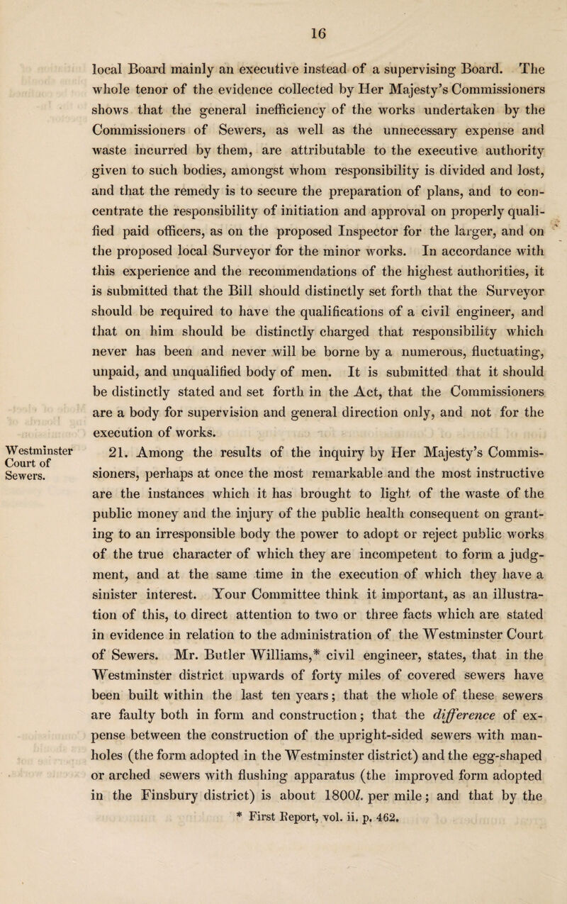 Westminster Court of Sewers. local Board mainly an executive instead of a supervising Board. The whole tenor of the evidence collected by Her Majesty’s Commissioners shows that the general inefficiency of the works undertaken by the Commissioners of Sewers, as well as the unnecessary expense and waste incurred by them, are attributable to the executive authority given to such bodies, amongst whom responsibility is divided and lost, and that the remedy is to secure the preparation of plans, and to con¬ centrate the responsibility of initiation and approval on properly quali¬ fied paid officers, as on the proposed Inspector for the larger, and on the proposed local Surveyor for the minor works. In accordance with this experience and the recommendations of the highest authorities, it is submitted that the Bill should distinctly set forth that the Surveyor should be required to have the qualifications of a civil engineer, and that on him should be distinctly charged that responsibility which never has been and never will be borne by a numerous, fluctuating, unpaid, and unqualified body of men. It is submitted that it should be distinctly stated and set forth in the Act, that the Commissioners are a body for supervision and general direction only, and not for the execution of works. 21. Among the results of the inquiry by Her Majesty’s Commis¬ sioners, perhaps at once the most remarkable and the most instructive are the instances which it has brought to light of the waste of the public money and the injury of the public health consequent on grant¬ ing to an irresponsible body the power to adopt or reject public works of the true character of which they are incompetent to form a judg¬ ment, and at the same time in the execution of which they have a sinister interest. Your Committee think it important, as an illustra¬ tion of this, to direct attention to two or three facts which are stated in evidence in relation to the administration of the Westminster Court of Sewers. Mr. Butler Williams,* civil engineer, states, that in the Westminster district upwards of forty miles of covered sewers have been built within the last ten years; that the whole of these sewers are faulty both in form and construction; that the difference of ex¬ pense between the construction of the upright-sided sewers with man¬ holes (the form adopted in the Westminster district) and the egg-shaped or arched sewers with flushing apparatus (the improved form adopted in the Finsbury district) is about 1800/. per mile; and that by the