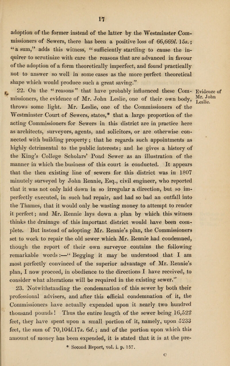 adoption of the former instead of the latter by the Westminster Com¬ missioners of Sewers, there has been a positive loss of 66,669/. 15s.; “ a sum,” adds this witness, “ sufficiently startling to cause the in¬ quirer to scrutinize with care the reasons that are advanced in favour of the adoption of a form theoretically imperfect, and found practically not to answer so well in some cases as the more perfect theoretical shape which would produce such a great saving.” 22. On the “reasons” that have probably influenced these Com¬ missioners, the evidence of Mr. John Leslie, one of their own body, throws some light. Mr. Leslie, one of the Commissioners of the Westminster Court of Sewers, states,* that a large proportion of the acting Commissioners for Sewers in this district are in practice here as architects, surveyors, agents, and solicitors, or are otherwise con¬ nected with building property; that he regards such appointments as highly detrimental to the public interests; and he gives a history of the King’s College Scholars’ Pond Sewer as an illustration of the manner in which the business of this court is conducted. It appears that the then existing line of sewers for this district was in 1807 minutely surveyed by John Rennie, Esq., civil engineer, who reported that it was not only laid down in so irregular a direction, but so im¬ perfectly executed, in such bad repair, and had so bad an outfall into the Thames, that it would only be wasting money to attempt to render it perfect; and Mr. Rennie lays down a plan by which this witness thinks the drainage of this important district would have been com¬ plete. But instead of adopting Mr. Rennie’s plan, the Commissioners set to work to repair the old sewer which Mr. Rennie had condemned, though the report of their own surveyor contains the following remarkable words :—u Begging it may be understood that I am most perfectly convinced of the superior advantage of Mr. Rennie’s plan, I now proceed, in obedience to the directions I have received, to consider what alterations will be required in the existing sewer.” 23. Notwithstanding the condemnation of this sewer by both their professional advisers, and after this official condemnation of it, the Commissioners have actually expended upon it nearly two hundred thousand pounds! Thus the entire length of the sewer being 16,522 feet, they have spent upon a small portion of it, namely, upon 5233 feet, the sum of 70,104/.l7s. 6g?. ; and of the portion upon which this amount of money has been expended, it is stated that it is at the pre- * Second Report, vol. i. p, 157. Evidence of Mr. John Leslie. C