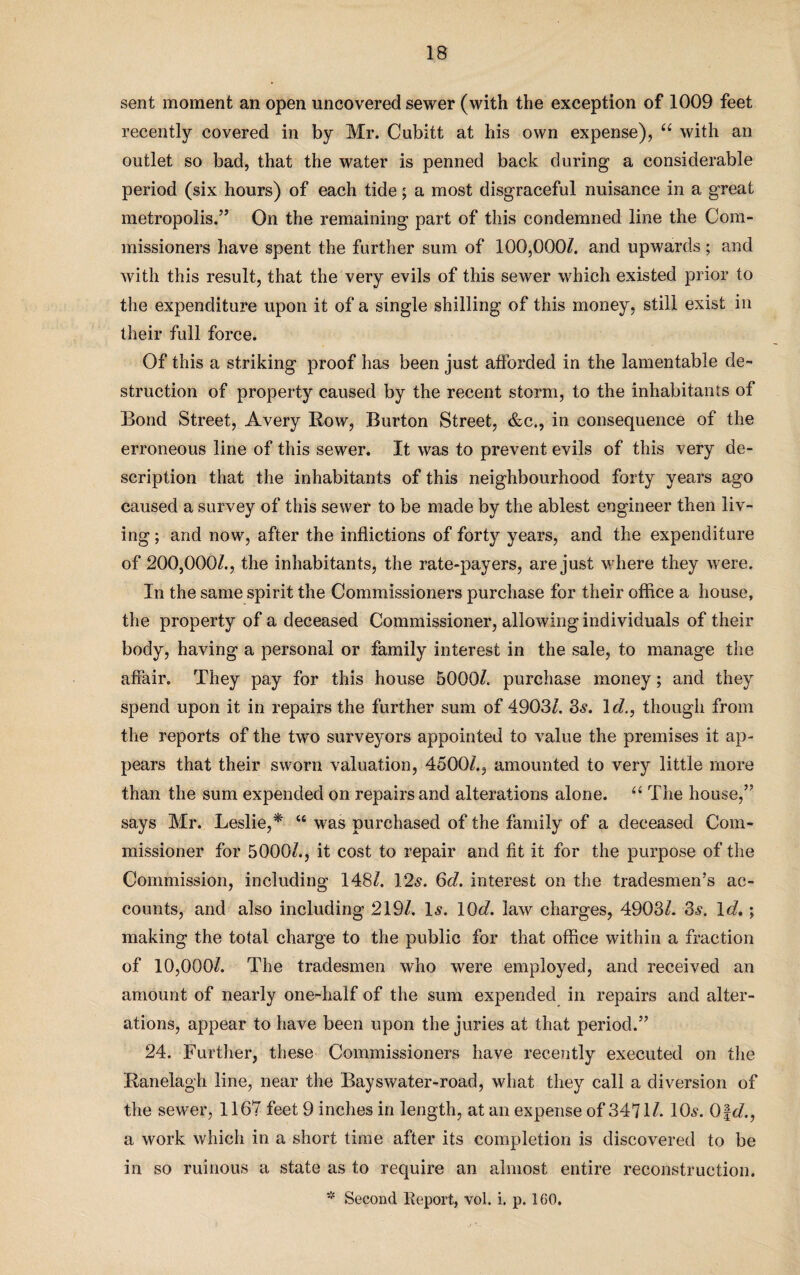 sent moment an open uncovered sewer (with the exception of 1009 feet recently covered in by Mr. Cubitt at his own expense), “ with an outlet so bad, that the water is penned back during a considerable period (six hours) of each tide; a most disgraceful nuisance in a great metropolis.” On the remaining part of this condemned line the Com¬ missioners have spent the further sum of 100,000/. and upwards; and with this result, that the very evils of this sewer which existed prior to the expenditure upon it of a single shilling of this money, still exist in their full force. Of this a striking proof has been just afforded in the lamentable de¬ struction of property caused by the recent storm, to the inhabitants of Bond Street, Avery Row, Burton Street, &c., in consequence of the erroneous line of this sewer. It was to prevent evils of this very de¬ scription that the inhabitants of this neighbourhood forty years ago caused a survey of this sewer to be made by the ablest engineer then liv¬ ing ; and now, after the inflictions of forty years, and the expenditure of 200,000/., the inhabitants, the rate-payers, are just where they were. In the same spirit the Commissioners purchase for their office a house, the property of a deceased Commissioner, allowing individuals of their body, having a personal or family interest in the sale, to manage the affair. They pay for this house 5000/. purchase money; and they spend upon it in repairs the further sum of 4903/. 3s. 1 d., though from the reports of the two surveyors appointed to value the premises it ap¬ pears that their sworn valuation, 4500/., amounted to very little more than the sum expended on repairs and alterations alone. “ The house,” says Mr. Leslie,* “ was purchased of the family of a deceased Com¬ missioner for 5000/., it cost to repair and fit it for the purpose of the Commission, including 148/. 12s. 6d. interest on the tradesmen’s ac¬ counts, and also including 219/. Is. 10d. law charges, 4903/. 3s. Id.; making the total charge to the public for that office within a fraction of 10,000/. The tradesmen who were employed, and received an amount of nearly one-half of the sum expended in repairs and alter¬ ations, appear to have been upon the juries at that period.” 24. Further, these Commissioners have recently executed on the Ranelagh line, near the Bayswater-road, what they call a diversion of the sewer, 1167 feet 9 inches in length, at an expense of 3471/. 10s. Ofd., a work which in a short time after its completion is discovered to be in so ruinous a state as to require an almost entire reconstruction.