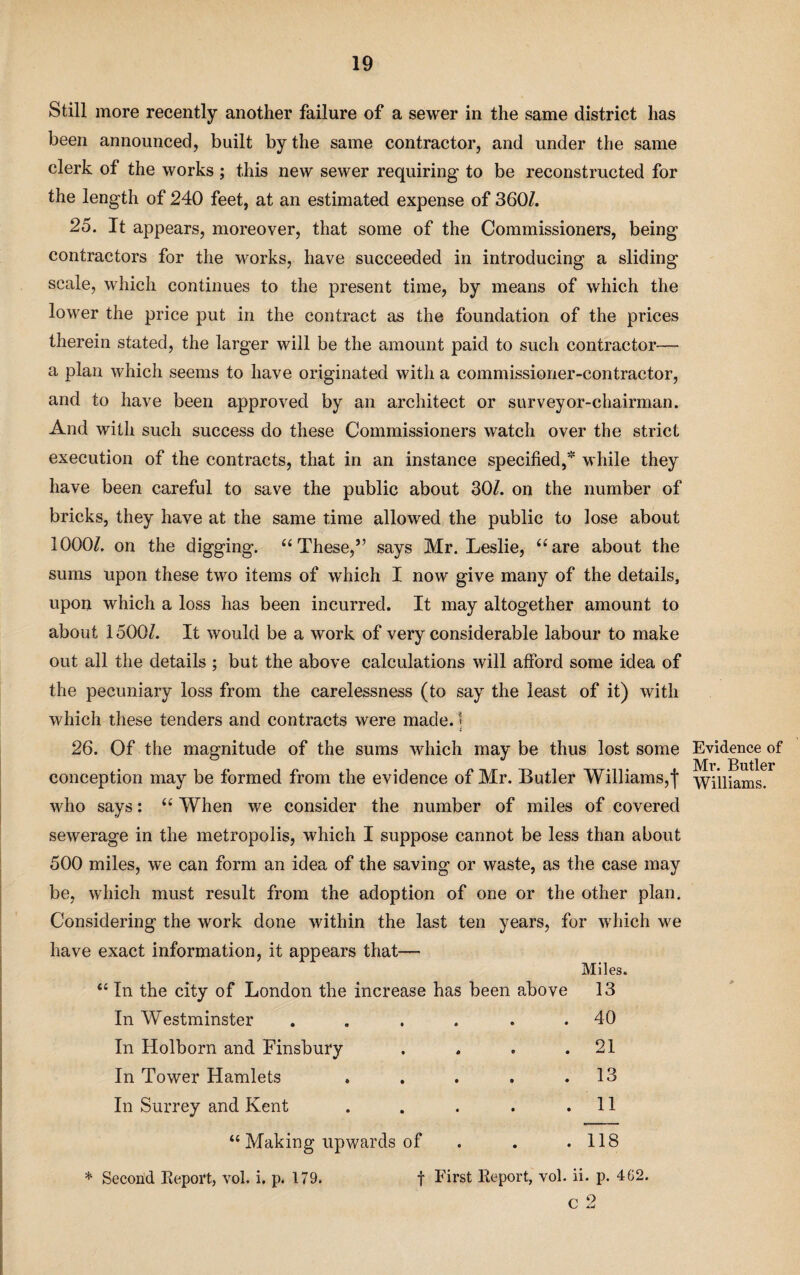 Still more recently another failure of a sewer in the same district lias been announced, built by the same contractor, and under the same clerk of the works ; this new sewer requiring to be reconstructed for the length of 240 feet, at an estimated expense of 360/. 25. It appears, moreover, that some of the Commissioners, being contractors for the works, have succeeded in introducing a sliding scale, which continues to the present time, by means of which the lower the price put in the contract as the foundation of the prices therein stated, the larger will be the amount paid to such contractor— a plan which seems to have originated with a commissioner-contractor, and to have been approved by an architect or surveyor-chairman. And with such success do these Commissioners watch over the strict execution of the contracts, that in an instance specified, while they have been careful to save the public about 30/. on the number of bricks, they have at the same time allowed the public to lose about 1000/. on the digging. “These,” says Mr. Leslie, “are about the sums upon these two items of which I now give many of the details, upon which a loss has been incurred. It may altogether amount to about 1500/. It would be a work of very considerable labour to make out all the details ; but the above calculations will afford some idea of the pecuniary loss from the carelessness (to say the least of it) with which these tenders and contracts were made. 1 i 26. Of the magnitude of the sums which may be thus lost some conception may be formed from the evidence of Mr. Butler Williams,| who says: “ When we consider the number of miles of covered sewerage in the metropolis, which I suppose cannot be less than about 500 miles, we can form an idea of the saving or waste, as the case may be, which must result from the adoption of one or the other plan. Considering the work done within the last ten years, for which we have exact information, it appears that— “ In the city of London the increase has been above In Westminster ...... In Holborn and Finsbury .... In Tower Hamlets ..... In Surrey and Kent ..... “ Making upwards of . . Miles. 13 40 21 13 11 . 118 c 2 Evidence of Mr. Butler Williams.