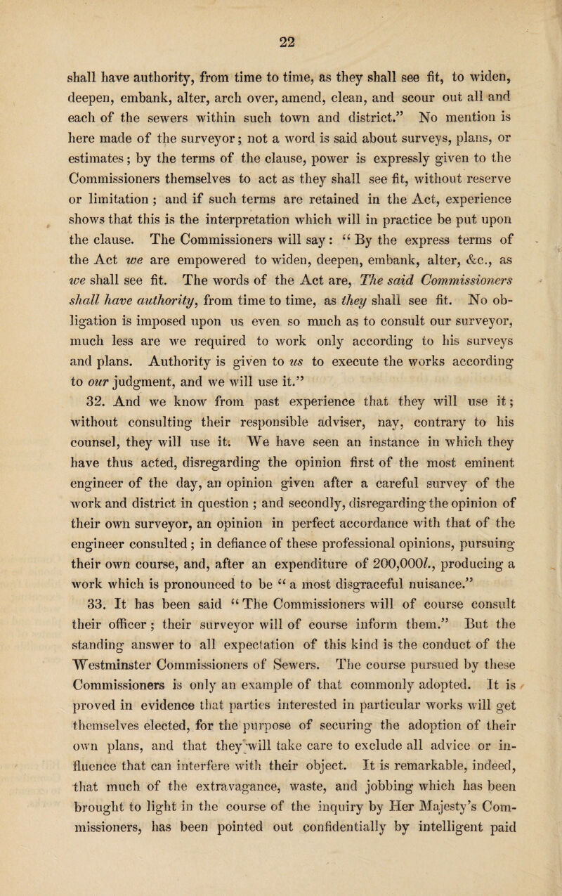 shall have authority, from time to time, as they shall see fit, to widen, deepen, embank, alter, arch over, amend, clean, and scour out all and each of the sewers within such town and district.” No mention is here made of the surveyor; not a word is said about surveys, plans, or estimates; by the terms of the clause, power is expressly given to the Commissioners themselves to act as they shall see fit, without reserve or limitation ; and if such terms are retained in the Act, experience shows that this is the interpretation which will in practice be put upon the clause. The Commissioners will say: “ By the express terms of the Act we are empowered to widen, deepen, embank, alter, &c., as we shall see fit. The words of the Act are, The said Commissioners shall have authority, from time to time, as they shall see fit. No ob¬ ligation is imposed upon us even so much as to consult our surveyor, much less are we required to work only according to his surveys and plans. Authority is given to us to execute the works according to our judgment, and we will use it.’9 32. And we know from past experience that they will use it; without consulting their responsible adviser, nay, contrary to his counsel, they will use it. We have seen an instance in which they have thus acted, disregarding the opinion first of the most eminent engineer of the day, an opinion given after a careful survey of the work and district in question ; and secondly, disregarding the opinion of their own surveyor, an opinion in perfect accordance with that of the engineer consulted; in defiance of these professional opinions, pursuing their own course, and, after an expenditure of 200,000^., producing a work which is pronounced to be “ a most disgraceful nuisance.’5 33. It has been said u The Commissioners will of course consult their officer; their surveyor will of course inform them.” But the standing answer to all expectation of this kind is the conduct of the Westminster Commissioners of Sewers. The course pursued by these Commissioners is only an example of that commonly adopted. It is proved in evidence that parties interested in particular works will get themselves elected, for the purpose of securing the adoption of their own plans, and that they will take care to exclude all advice or in¬ fluence that can interfere with their object. It is remarkable, indeed, that much of the extravagance, waste, and jobbing which has been brought to light in the course of the inquiry by Her Majesty’s Com¬ missioners, has been pointed out confidentially by intelligent paid