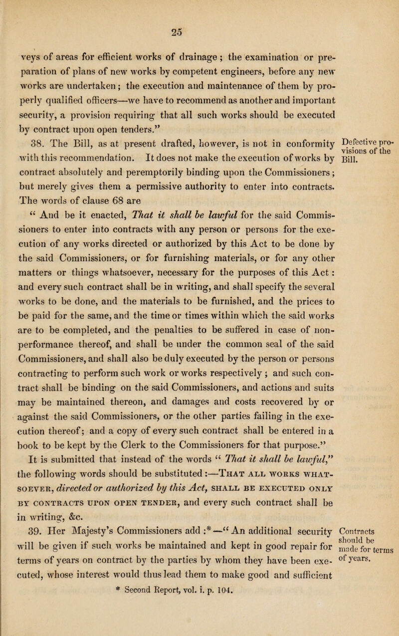 veys of areas for efficient works of drainage ; the examination or pre¬ paration of plans of new works by competent engineers, before any new works are undertaken; the execution and maintenance of them by pro¬ perly qualified officers—we have to recommend as another and important security, a provision requiring that all such works should be executed by contract upon open tenders.” 38. The Bill, as at present drafted, however, is not in conformity Defective pro¬ visions of the with this recommendation. It does not make the execution of works by Bill, contract absolutely and peremptorily binding upon the Commissioners; but merely gives them a permissive authority to enter into contracts. The wrords of clause 68 are (i And be it enacted, That it shall be lawful for the said Commis¬ sioners to enter into contracts with any person or persons for the exe¬ cution of any works directed or authorized by this Act to be done by the said Commissioners, or for furnishing materials, or for any other matters or things whatsoever, necessary for the purposes of this Act: and every such contract shall be in writing, and shall specify the several works to be done, and the materials to be furnished, and the prices to be paid for the same, and the time or times within which the said works are to be completed, and the penalties to be suffered in case of non¬ performance thereof, and shall be under the common seal of the said Commissioners, and shall also be duly executed by the person or persons contracting to perform such work or works respectively ; and such con¬ tract shall be binding on the said Commissioners, and actions and suits may be maintained thereon, and damages and costs recovered by or against the said Commissioners, or the other parties failing in the exe¬ cution thereof; and a copy of every such contract shall be entered in a book to be kept by the Clerk to the Commissioners for that purposed It is submitted that instead of the words u That it shall be lawful,” the following words should be substituted :—That all works what¬ soever, directed or authorized by this Act, shall be executed only by contracts uton open tender, and every such contract shall be in writing, &c. 39. Her Majesty’s Commissioners add :*—“ An additional security Contracts will be given if such works be maintained and kept in good repair for made for^terms terms of years on contract by the parties by whom they have been exe- of,years- cuted, whose interest would thus lead them to make good and sufficient