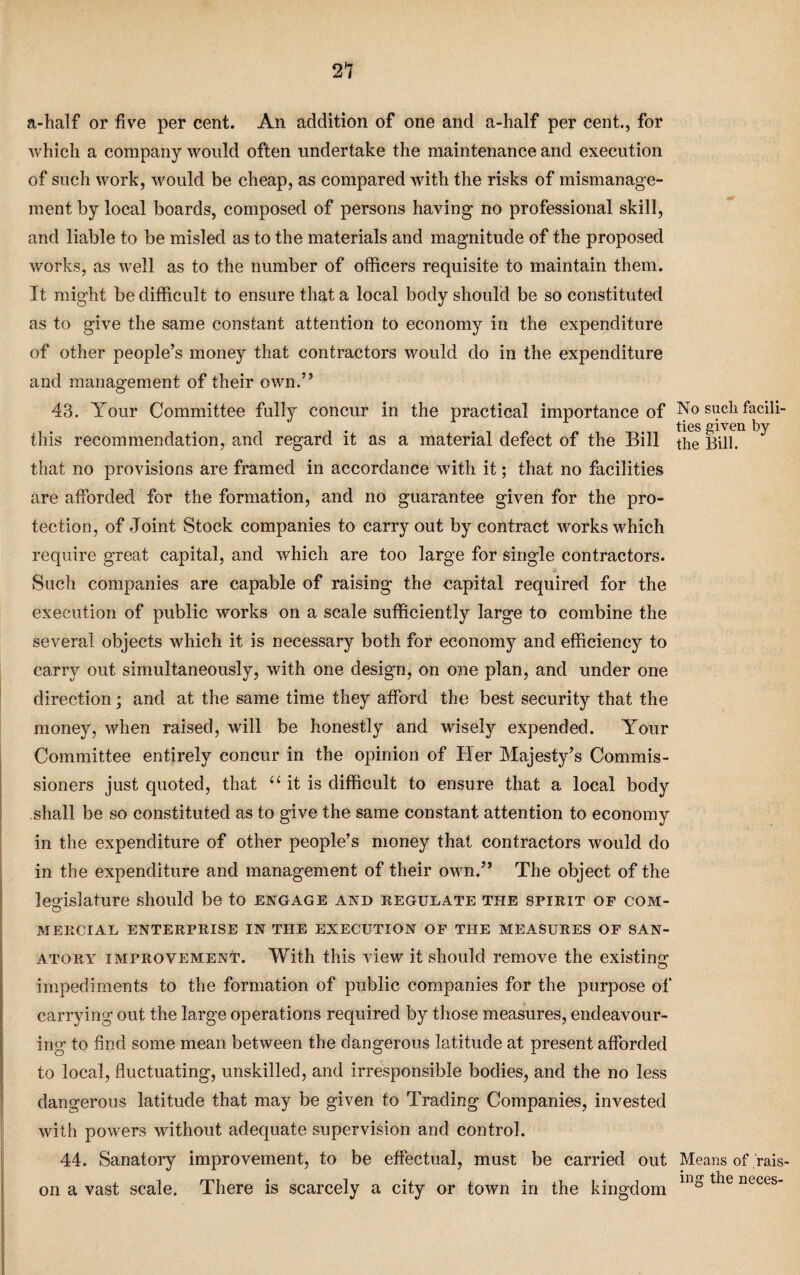 a-half or five per cent. An addition of one and a-half per cent., for Avhich a company would often undertake the maintenance and execution of such work, would be cheap, as compared with the risks of mismanage¬ ment by local boards, composed of persons having no professional skill, and liable to be misled as to the materials and magnitude of the proposed works, as well as to the number of officers requisite to maintain them. It might be difficult to ensure that a local body should be so constituted as to give the same constant attention to economy in the expenditure of other people’s money that contractors would do in the expenditure and management of their own.” 43. Your Committee fully concur in the practical importance of this recommendation, and regard it as a material defect of the Bill that no provisions are framed in accordance with it; that no facilities are afforded for the formation, and no guarantee given for the pro¬ tection, of Joint Stock companies to carryout by contract works which require great capital, and which are too large for single contractors. £ Such companies are capable of raising the capital required for the execution of public works on a scale sufficiently large to combine the several objects which it is necessary both for economy and efficiency to carry out simultaneously, with one design, on one plan, and under one direction; and at the same time they afford the best security that the money, when raised, will be honestly and wisely expended. Your Committee entirely concur in the opinion of Her Majesty’s Commis¬ sioners just quoted, that 44 it is difficult to ensure that a local body shall be so constituted as to give the same constant attention to economy in the expenditure of other people’s money that contractors would do in the expenditure and management of their own.” The object of the legislature should be to engage and regulate the spirit of com- O MERCIAL ENTERPRISE IN THE EXECUTION OF THE MEASURES OF SAN¬ ATORY improvement. With this view it should remove the existing impediments to the formation of public companies for the purpose of carrying out the large operations required by those measures, endeavour¬ ing to find some mean between the dangerous latitude at present afforded to local, fluctuating, unskilled, and irresponsible bodies, and the no less dangerous latitude that may be given to Trading Companies, invested with powers without adequate supervision and control. 44. Sanatory improvement, to be effectual, must be carried out on a vast scale. There is scarcely a city or town in the kingdom No such facili¬ ties given by the Bill. Means of rais¬ ing the neces-