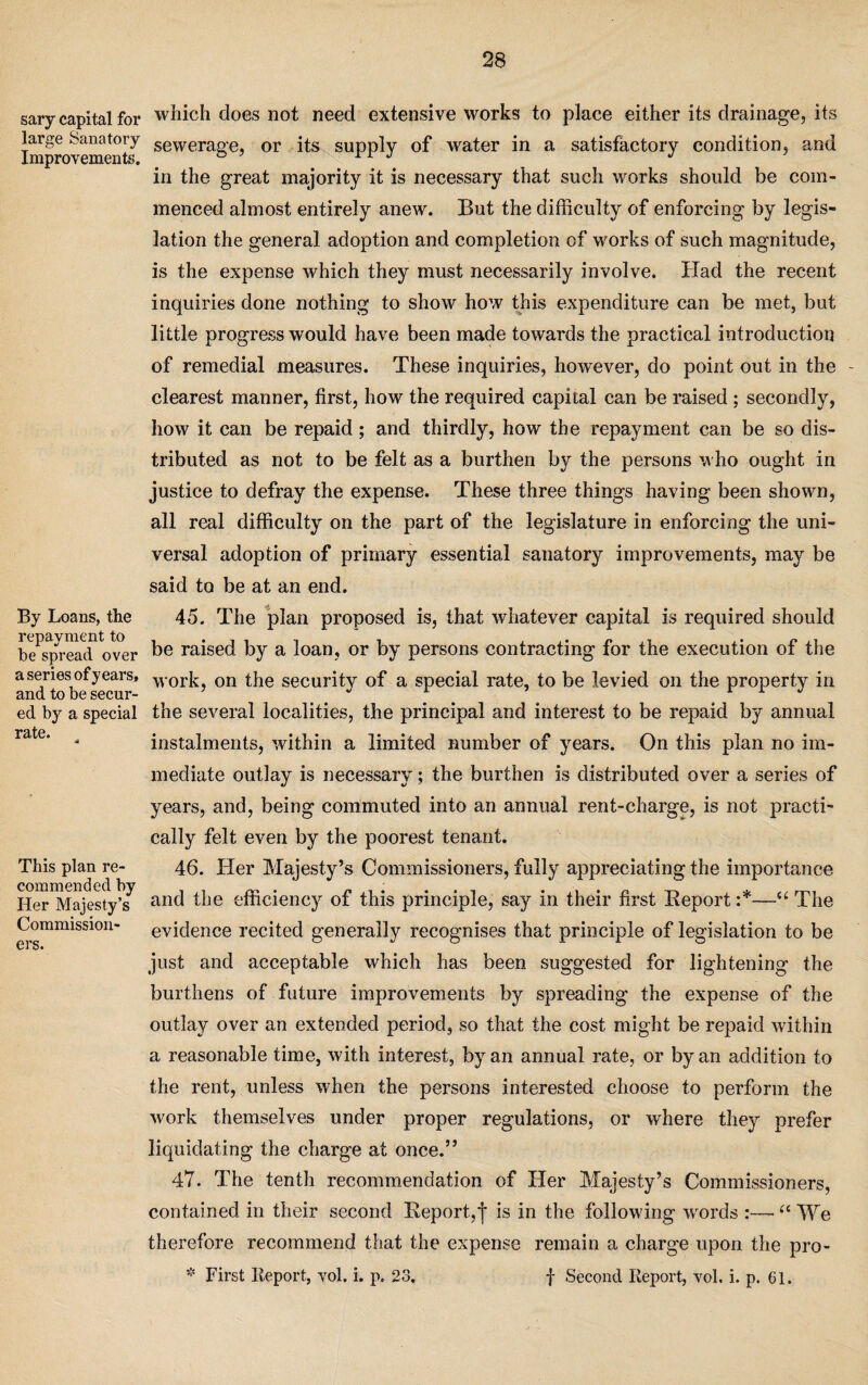 sary capital for large Sanatory Improvements. By Loans, the repayment to be spread over a series of years, and to be secur¬ ed by a special rate. This plan re¬ commended by Her Majesty’s Commission¬ ers. which does not need extensive works to place either its drainage, its sewerage, or its supply of water in a satisfactory condition, and in the great majority it is necessary that such works should be com¬ menced almost entirely anew. But the difficulty of enforcing by legis¬ lation the general adoption and completion of works of such magnitude, is the expense which they must necessarily involve. Had the recent inquiries done nothing to show how this expenditure can be met, but little progress would have been made towards the practical introduction of remedial measures. These inquiries, however, do point out in the - clearest manner, first, how the required capital can be raised ; secondly, how it can be repaid; and thirdly, how the repayment can be so dis¬ tributed as not to be felt as a burthen by the persons who ought in justice to defray the expense. These three things having been shown, all real difficulty on the part of the legislature in enforcing the uni¬ versal adoption of primary essential sanatory improvements, may be said to be at an end. 45. The plan proposed is, that whatever capital is required should be raised by a loan, or by persons contracting for the execution of the work, on the security of a special rate, to be levied on the property in the several localities, the principal and interest to be repaid by annual instalments, within a limited number of years. On this plan no im¬ mediate outlay is necessary; the burthen is distributed over a series of years, and, being commuted into an annual rent-charge, is not practi¬ cally felt even by the poorest tenant. 46. Her Majesty’s Commissioners, fully appreciating the importance and the efficiency of this principle, say in their first Report :*—The evidence recited generally recognises that principle of legislation to be just and acceptable which has been suggested for lightening the burthens of future improvements by spreading the expense of the outlay over an extended period, so that the cost might be repaid within a reasonable time, with interest, by an annual rate, or by an addition to the rent, unless when the persons interested choose to perform the work themselves under proper regulations, or where they prefer liquidating the charge at once.” 47. The tenth recommendation of Her Majesty’s Commissioners, contained in their second Report,! is in the following words (t We therefore recommend that the expense remain a charge upon the pro- * First Report, vol. i. p. 23. f Second Report, vol, i. p. 61.