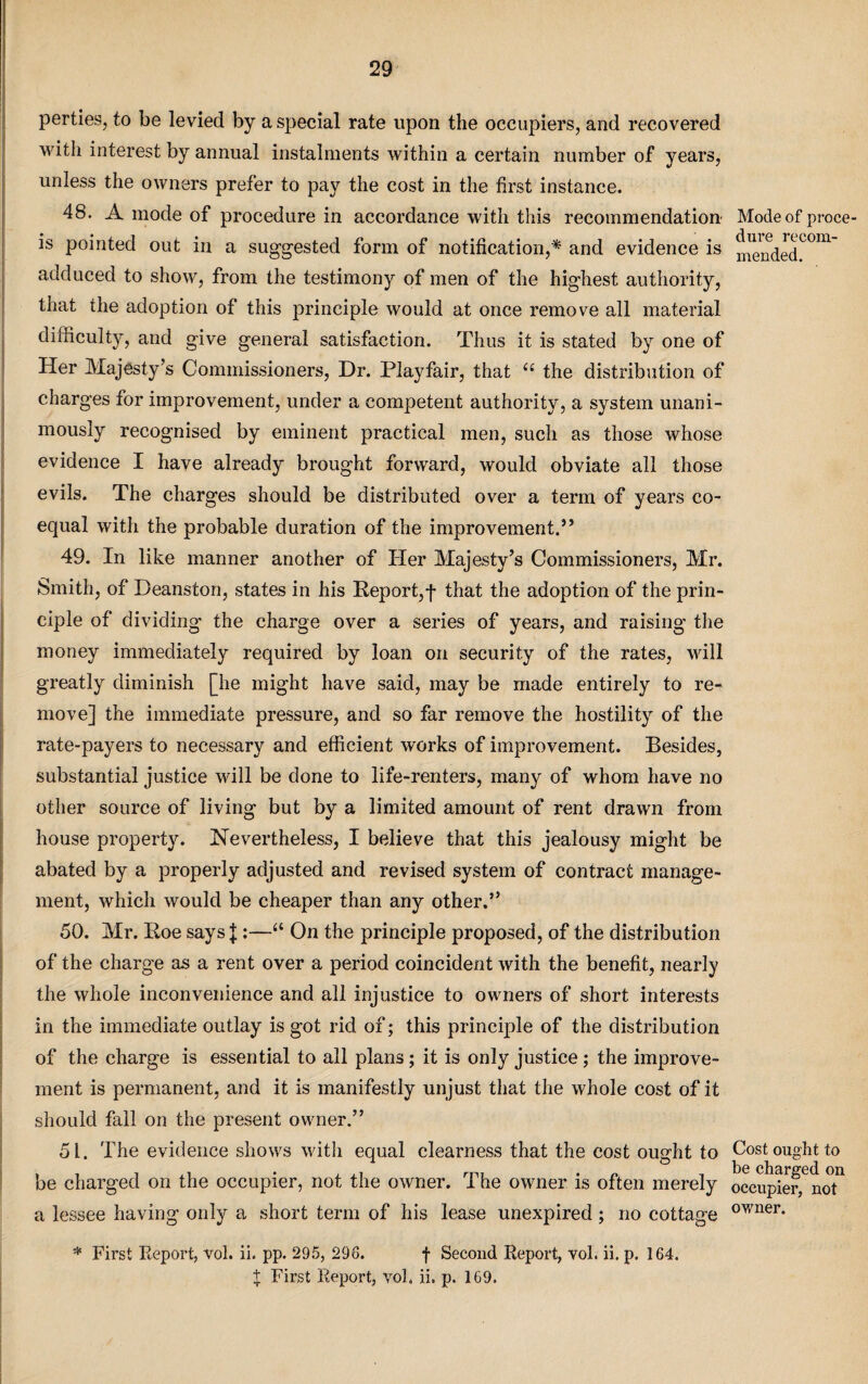 perties, to be levied by a special rate upon the occupiers, and recovered with interest by annual instalments within a certain number of years, unless the owners prefer to pay the cost in the first instance. 48. A mode of procedure in accordance with this recommendation is pointed out in a suggested form of notification,* and evidence is adduced to show, from the testimony of men of the highest authority, that the adoption of this principle would at once remove all material difficulty, and give general satisfaction. Thus it is stated by one of Her Majesty’s Commissioners, Dr. Playfair, that ({ the distribution of charges for improvement, under a competent authority, a system unani¬ mously recognised by eminent practical men, such as those whose evidence I have already brought forward, would obviate all those evils. The charges should be distributed over a term of years co¬ equal with the probable duration of the improvement.55 49. In like manner another of Her Majesty’s Commissioners, Mr. Smith, of Deanston, states in his Report,! that the adoption of the prin¬ ciple of dividing the charge over a series of years, and raising the money immediately required by loan on security of the rates, will greatly diminish [he might have said, may be made entirely to re¬ move] the immediate pressure, and so far remove the hostility of the rate-payers to necessary and efficient works of improvement. Besides, substantial justice will be done to life-renters, many of whom have no other source of living but by a limited amount of rent drawn from house property. Nevertheless, I believe that this jealousy might be abated by a properly adjusted and revised system of contract manage¬ ment, which would be cheaper than any other.” 50. Mr. Roe says J :—“ On the principle proposed, of the distribution of the charge as a rent over a period coincident with the benefit, nearly the whole inconvenience and all injustice to owners of short interests in the immediate outlay is got rid of; this principle of the distribution of the charge is essential to all plans; it is only justice; the improve¬ ment is permanent, and it is manifestly unjust that the whole cost of it should fall on the present owner.” 51. The evidence shows with equal clearness that the cost ought to be charged on the occupier, not the owner. The owner is often merely a lessee having only a short term of his lease unexpired ; no cottage * First Report, vol. ii. pp. 295, 296. f Second Report, vol. ii. p. 164. t First Report, vol. ii. p. 169. Mode of proce¬ dure recom¬ mended. Cost ought to be charged on occupier, not owner.