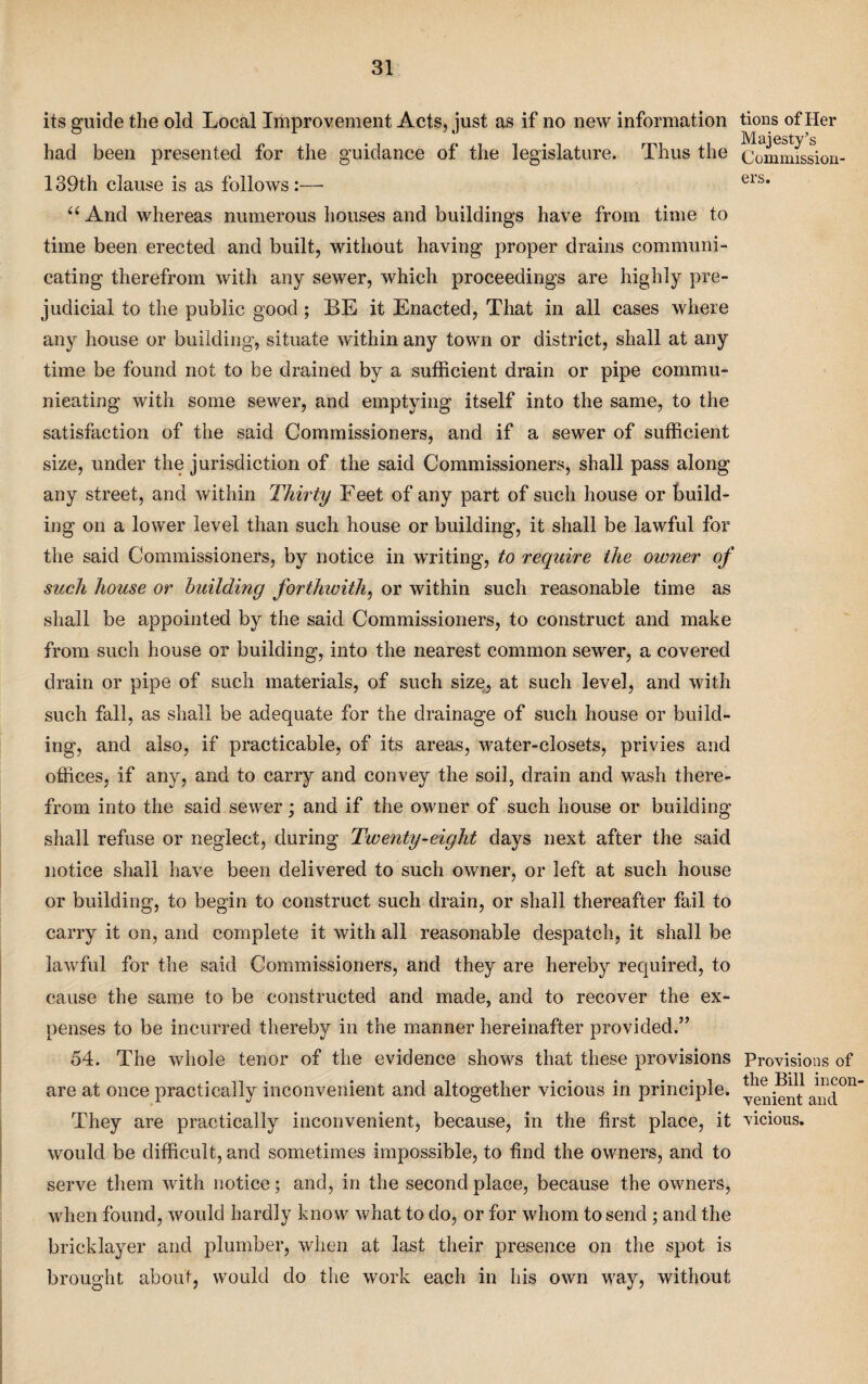 its guide the old Local Improvement Acts, just as if no new information had been presented for the guidance of the legislature. Thus the 139th clause is as follows :—- “ And whereas numerous houses and buildings have from time to time been erected and built, without having proper drains communi¬ cating therefrom with any sewer, which proceedings are highly pre¬ judicial to the public good; BE it Enacted, That in all cases where any house or building, situate within any town or district, shall at any time be found not to be drained by a sufficient drain or pipe commu¬ nicating with some sewer, and emptying itself into the same, to the satisfaction of the said Commissioners, and if a sewer of sufficient size, under the jurisdiction of the said Commissioners, shall pass along any street, and within Thirty Feet of any part of such house or build¬ ing on a lower level than such house or building, it shall be lawful for the said Commissioners, by notice in writing, to require the owner of such house or building forthwith, or within such reasonable time as shall be appointed by the said Commissioners, to construct and make from such house or building, into the nearest common sewer, a covered drain or pipe of such materials, of such size, at such level, and with such fall, as shall be adequate for the drainage of such house or build¬ ing, and also, if practicable, of its areas, water-closets, privies and offices, if any, and to carry and convey the soil, drain and wash there¬ from into the said sewer; and if the owner of such house or building shall refuse or neglect, during Twenty-eight days next after the said notice shall have been delivered to such owner, or left at such house or building, to begin to construct such drain, or shall thereafter fail to carry it on, and complete it with all reasonable despatch, it shall be lawful for the said Commissioners, and they are hereby required, to cause the same to be constructed and made, and to recover the ex¬ penses to be incurred thereby in the manner hereinafter provided.” 54. The whole tenor of the evidence shows that these provisions are at once practically inconvenient and altogether vicious in principle. They are practically inconvenient, because, in the first place, it would be difficult, and sometimes impossible, to find the owners, and to serve them with notice; and, in the second place, because the owners, when found, would hardly know what to do, or for whom to send ; and the bricklayer and plumber, when at last their presence on the spot is brought about, would do the work each in his own way, without tions of Her Majesty’s Commission ers. Provisions of the Bill incon venient and vicious.