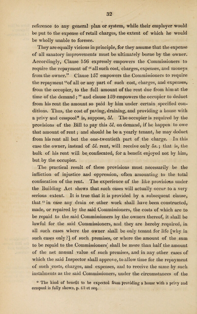 reference to any general plan or system, while their employer would be put to the expense of retail charges, the extent of which he would be wholly unable to foresee. They are equally vicious in principle, for they assume that the expense of all sanatory improvements must be ultimately borne by the owner. Accordingly, Clause 156 expressly empowers the Commissioners to require the repayment of “ all such cost, charges, expenses, and moneys from the owner.” Clause 157 empowers the Commissioners to require the repayment “of all or any part of such cost, charges, and expenses, from the occupier, to the full amount of the rent due from him at the time of the demand ; ” and clause 159 empowers the occupier to deduct from his rent the amount so paid by him under certain specified con¬ ditions. Thus, the cost of paving, draining, and providing a house with a privy and cesspool* is, suppose, 51. The occupier is required by the provisions of the Bill to pay this 51. on demand, if he happen to owe that amount of rent; and should he be a yearly tenant, he may deduct from his rent all but the one-twentieth part of the charge. In this case the owner, instead of 51. rent, will receive only 5s.; that is, the bulk of his rent will be confiscated, for a benefit enjoyed not by him, but by the occupier. The practical result of these provisions must necessarily be the infliction of injustice and oppression, often amounting to the total confiscation of the rent. The experience of the like provisions under the Building Act shows that such cases will actually occur to a very serious extent. It is true that it is provided by a subsequent clause, that “in case any drain or other work shall have been constructed, made, or repaired by the said Commissioners, the costs of which are to be repaid to the said Commissioners by the owners thereof, it shall be lawful for the said Commissioners, and they are hereby required, in all such cases where the owner shall be only tenant for life [why in such cases only ?] of such premises, or where the amount of the sum to be repaid to the Commissioners] shall be more than half the amount of the net annual value of such premises, and in any other cases of which the said Inspector shall approve, to allow time for the repayment of such ^costs, charges, and expenses, and to receive the same by such instalments as the said Commissioners, under the circumstances of the * The kind of benefit to be expected from providing a house with a privy and cesspool is fully shown, p. 63 et seq.