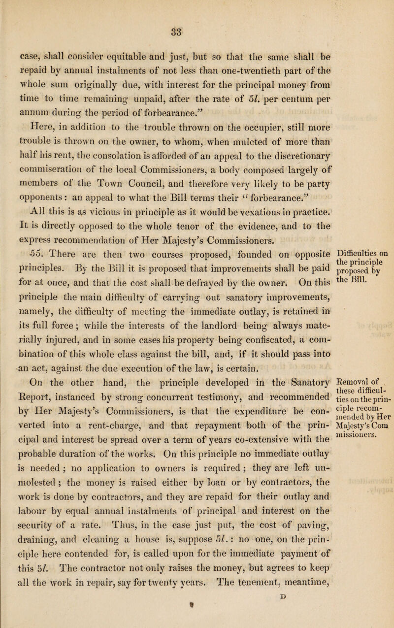 case, shall consider equitable and just, but so that the same shall be repaid by annual instalments of not less than one-twentieth part of the whole sum originally due, with interest for the principal money from time to time remaining unpaid, after the rate of 51. per centum per annum during the period of forbearance.” Here, in addition to the trouble thrown on the occupier, still more trouble is thrown on the owner, to whom, when mulcted of more than half his rent, the consolation is afforded of an appeal to the discretionary commiseration of the local Commissioners, a body composed largely of members of the Town Council, and therefore very likely to be party opponents : an appeal to what the Bill terms their u forbearance.” All this is as vicious in principle as it would be vexatious in practice. It is directly opposed to the whole tenor of the evidence, and to the express recommendation of Her Majesty’s Commissioners. 55. There are then two courses proposed, founded on opposite principles. By the Bill it is proposed that improvements shall be paid for at once, and that the cost shall be defrayed by the owner. On this principle the main difficulty of carrying out sanatory improvements, namely, the difficulty of meeting the immediate outlay, is retained in its full force; while the interests of the landlord being always mate¬ rially injured, and in some cases his property being confiscated, a com¬ bination of this whole class against the bill, and, if it should pass into an act, against the due execution of the law, is certain. On the other hand, the principle developed in the Sanatory Report, instanced by strong concurrent testimony, and recommended by Her Majesty’s Commissioners, is that the expenditure be con¬ verted into a rent-charge, and that repayment both of the prin¬ cipal and interest be spread over a term of years co-extensive with the probable duration of the works. On this principle no immediate outlay is needed ; no application to owners is required ; they are left un¬ molested ; the money is raised either by loan or by contractors, the work is done by contractors, and they are repaid for their outlay and labour by equal annual instalments of principal and interest on the security of a rate. Thus, in the case just put, the cost of paving, draining, and cleaning a house is, suppose 51.: no one, on the prin¬ ciple here contended for, is called upon for the immediate payment of this bl. The contractor not only raises the money, but agrees to keep all the work in repair, say for twenty years. The tenement, meantime, x> Difficulties on the principle proposed by the Bill. Removal of these difficul¬ ties on the prin¬ ciple recom¬ mended by Her Majesty’s Com missioners. 8