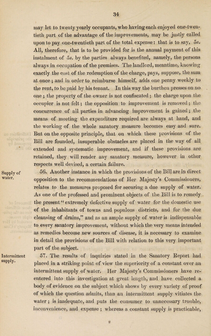 Supply of water. Intermittent supply. may let to twenty yearly occupants, who having each enjoyed one-twen¬ tieth part of the advantage of the improvements, may be justly called upon to pay one-twentieth part of the total expense: that is to say, 5s. All, therefore, that is to be provided for is the annual payment of this instalment of 5s. by the parties always benefited, namely, the persons always in occupation of the premises. The landlord, meantime, knowing exactly the cost of the redemption of the charge, pays, suppose, the sum at once ; and in order to reimburse himself, adds one penny weekly to the rent, to be paid by his tenant. In this way the burthen presses on no one ; the property of the owner is not confiscated; the charge upon the occupier is not felt; the opposition to improvement is removed ; the concurrence of all parties in advancing improvement is gained; the means of meeting the expenditure required are always at hand, and the working of the whole sanatory measure becomes easy and sure. But on the opposite principle, that on which these provisions of the Bill are founded, insuperable obstacles are placed in the way of all extended and systematic improvement, and if these provisions are retained, they will render any sanatory measure, however in other respects well devised, a certain failure. 56. Another instance in which the provisions of the Bill are in direct opposition to the recommendations of Her Majesty’s Commissioners, relates to the measures proposed for securing a due supply of water. As one of the professed and prominent objects of the Bill is to remedy the present<c extremely defective supply of water for the domestic use of the inhabitants of towns and populous districts, and for the due cleansing of drains,” and as an ample supply of water is indispensable to every sanatory improvement, without which the very means intended as remedies become new sources of disease, it is necessary to examine in detail the provisions of the Bill with relation to this very important part of the subject. 57. The results of inquiries stated in the Sanatory Report had placed in a striking point of view the superiority of a constant over an intermittent supply of water. Her Majesty’s Commissioners have re¬ entered into this investigation at great length, and have collected a body of evidence on the subject which shows by every variety of proof of which the question admits, than an intermittent supply vitiates the water ; is inadequate, and puts the consumer to unnecessary trouble, inconvenience, and expense ; whereas a constant supply is practicable,