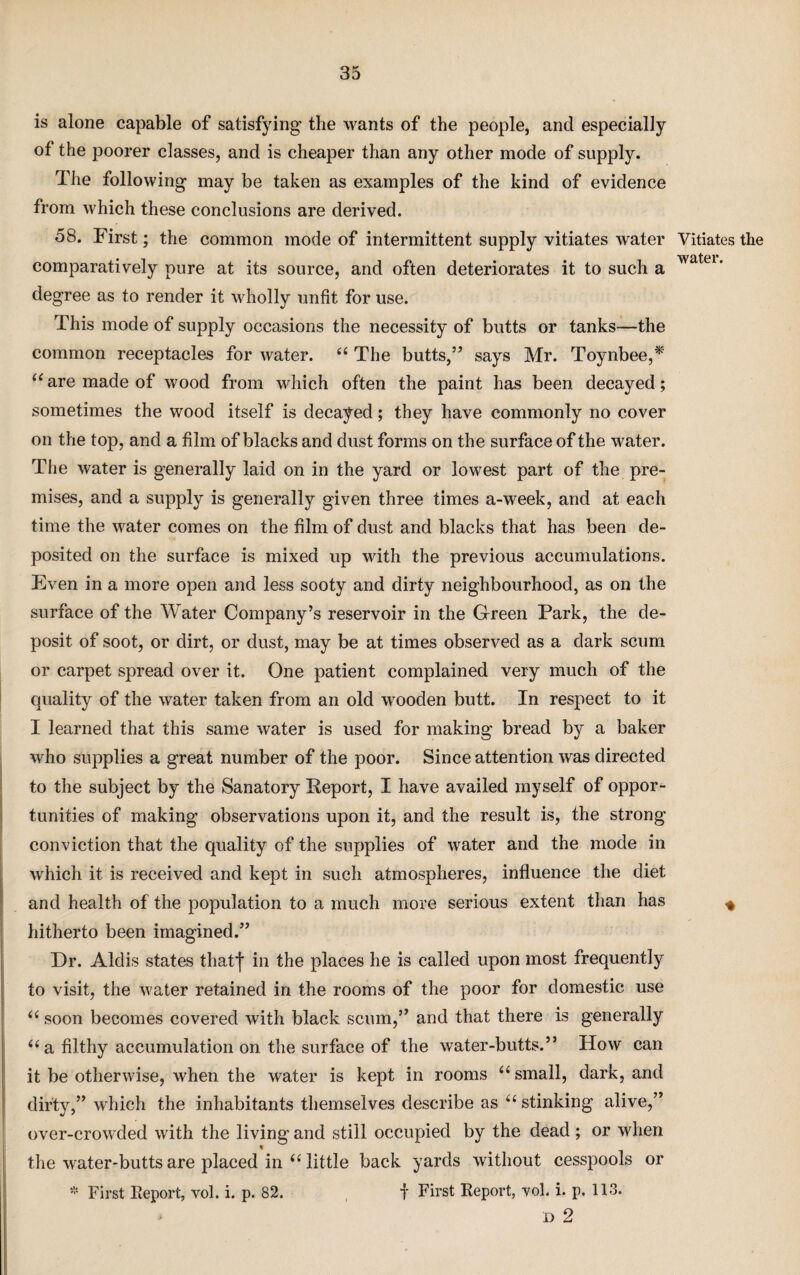 is alone capable of satisfying the wants of the people, and especially of the poorer classes, and is cheaper than any other mode of supply. The following may be taken as examples of the kind of evidence from which these conclusions are derived. 58. First; the common mode of intermittent supply vitiates water Vitiates the comparatively pure at its source, and often deteriorates it to such a wa ei* degree as to render it wholly unfit for use. This mode of supply occasions the necessity of butts or tanks—the common receptacles for water. “ The butts,” says Mr. Toynbee,* “ are made of wood from which often the paint has been decayed; sometimes the wood itself is decayed; they have commonly no cover on the top, and a film of blacks and dust forms on the surface of the water. The water is generally laid on in the yard or lowest part of the pre¬ mises, and a supply is generally given three times a-week, and at each time the water comes on the film of dust and blacks that has been de¬ posited on the surface is mixed up with the previous accumulations. Even in a more open and less sooty and dirty neighbourhood, as on the surface of the Water Company’s reservoir in the Green Park, the de¬ posit of soot, or dirt, or dust, may be at times observed as a dark scum or carpet spread over it. One patient complained very much of the quality of the water taken from an old wooden butt. In respect to it I learned that this same water is used for making bread by a baker who supplies a great number of the poor. Since attention was directed to the subject by the Sanatory Report, I have availed myself of oppor¬ tunities of making observations upon it, and the result is, the strong conviction that the quality of the supplies of water and the mode in which it is received and kept in such atmospheres, influence the diet and health of the population to a much more serious extent than has * hitherto been imagined.” Dr. Aldis states tliatj* in the places he is called upon most frequently to visit, the water retained in the rooms of the poor for domestic use u soon becomes covered with black scum,” and that there is generally “ a filthy accumulation on the surface of the water-butts.” How can it be otherwise, when the water is kept in rooms “ small, dark, and dirty,” which the inhabitants themselves describe as u stinking alive,” over-crowded with the living and still occupied by the dead ; or when the water-butts are placed in “ little back yards without cesspools or * First Report, vol. i. p. 82. f First Report, vol. i. p. 113. d 2