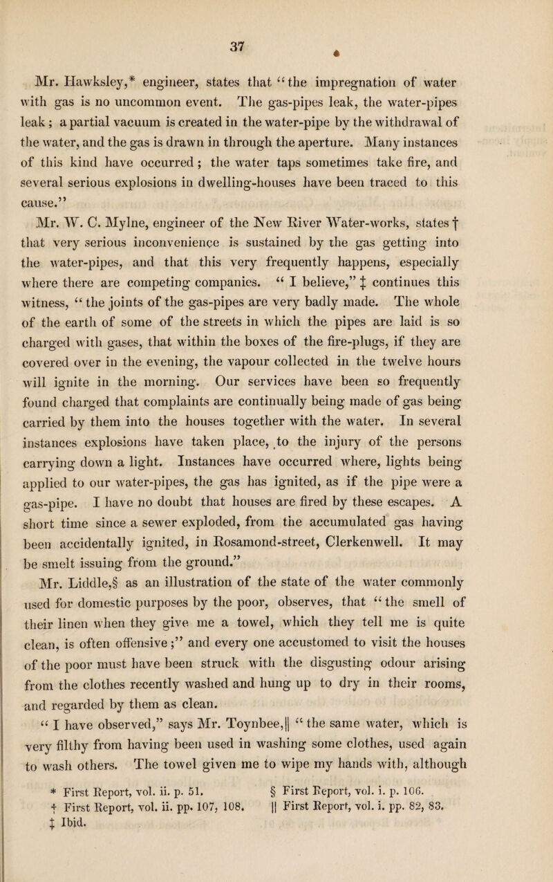 « Mr. Hawksley,* engineer, states that “the impregnation of water with gas is no uncommon event. The gas-pipes leak, the water-pipes leak ; a partial vacuum is created in the water-pipe by the withdrawal of the water, and the gas is drawn in through the aperture. Many instances of this kind have occurred; the water taps sometimes take fire, and several serious explosions in dwelling-houses have been traced to this cause.” Mr. W. C. Mylne, engineer of the New River Water-works, states j- that very serious inconvenience is sustained by the gas getting into the water-pipes, and that this very frequently happens, especially where there are competing companies. “ I believe,” J continues this witness, “ the joints of the gas-pipes are very badly made. The whole of the earth of some of the streets in which the pipes are laid is so charged with gases, that within the boxes of the fire-plugs, if they are covered over in the evening, the vapour collected in the twelve hours will ignite in the morning. Our services have been so frequently found charged that complaints are continually being made of gas being carried by them into the houses together with the water. In several instances explosions have taken place, to the injury of the persons carrying down a light. Instances have occurred where, lights being applied to our water-pipes, the gas has ignited, as if the pipe were a gas-pipe. I have no doubt that houses are fired by these escapes. A short time since a sewer exploded, from the accumulated gas having been accidentally ignited, in Rosamond-street, Clerkenwell. It may be smelt issuing from the ground.” Mr. Liddle,§ as an illustration of the state of the water commonly used for domestic purposes by the poor, observes, that “ the smell of their linen when they give me a towel, which they tell me is quite clean, is often offensive;” and every one accustomed to visit the houses of the poor must have been struck with the disgusting odour arising from the clothes recently washed and hung up to dry in their rooms, and regarded by them as clean. “ I have observed,” says Mr. Toynbee, || “ the same water, which is very filthy from having been used in washing some clothes, used again to wash others. The towel given me to wipe my hands with, although * First Report, vol. ii. p. 51. § First Report, voh i. p. 106. t First Report, vol. ii. pp. 107, 108. || First Report, vol. i. pp, 82, 83, i Ibid.