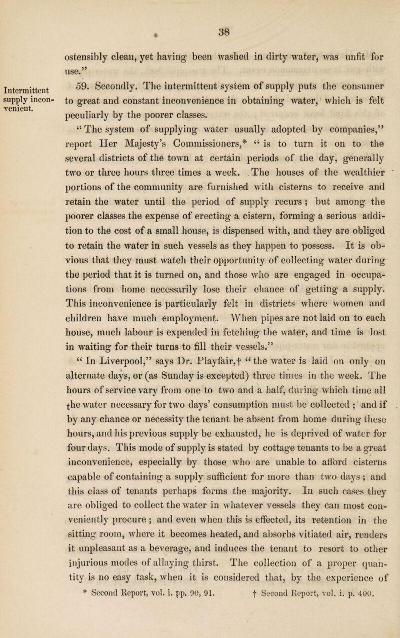 % Intermittent supply incon¬ venient. ostensibly clean, yet having been washed in dirty water, was unfit for use.” c 59. Secondly. The intermittent system of supply puts the consumer to great and constant inconvenience in obtaining water, which is felt peculiarly by the poorer classes. “ The system of supplying water usually adopted by companies,” report Her Majesty’s Commissioners,* “ is to turn it on to the several districts of the town at certain periods of the day, generally two or three hours three times a week. The houses of the wealthier portions of the community are furnished with cisterns to receive and retain the water until the period of supply recurs ; but among the poorer classes the expense of erecting a cistern, forming a serious addi¬ tion to the cost of a small house, is dispensed with, and they are obliged to retain the water in such vessels as they happen to possess. It is ob¬ vious that they must watch their opportunity of collecting water during the period that it is turned on, and those who are engaged in occupa¬ tions from home necessarily lose their chance of getting a supply. This inconvenience is particularly felt in districts where women and children have much employment. When pipes are not laid on to each house, much labour is expended in fetching the water, and time is lost in waiting for their turns to fill their vessels.” u In Liverpool,” says Dr. Playfair,t u the water is laid on only on alternate days, or (as Sunday is excepted) three times in the week. The hours of service vary from one to two and a half, during which time all the water necessary for two days’ consumption must be collected ; and if by any chance or necessity the tenant be absent from home during these hours, and his previous supply be exhausted, he is deprived of water for four days. This mode of supply is stated by cottage tenants to be a great inconvenience, especially by those who are unable to afford cisterns capable of containing a supply sufficient for more than two days ; and this class of tenants perhaps forms the majority. In such cases they are obliged to collect the water in whatever vessels they can most con¬ veniently procure ; and even when this is effected, its retention in the sitting room, where it becomes heated, and absorbs vitiated air, renders it unpleasant as a beverage, and induces the tenant to resort to other injurious modes of allaying thirst. The collection of a proper quan¬ tity is no easy task, when it is considered that, by the experience of