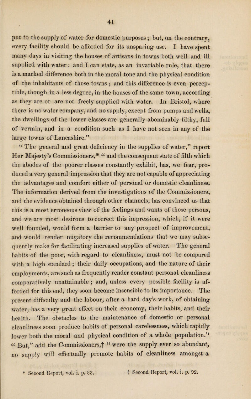 put to the supply of water for domestic purposes ; but, on the contrary, every facility should be afforded for its unsparing use. I have spent many days in visiting the houses of artisans in towns both well and ill supplied with water ; and I can state, as an invariable rule, that there is a marked difference both in the moral tone and the physical condition of the inhabitants of those towns; and this difference is even percep¬ tible, though in a less degree, in the houses of the same town, according as they are or are not freely supplied with water. In Bristol, where there is no M ater company, and no supply, except from pumps and Mrells, the dwellings of the lowrer classes are generally abominably filthy, full of vermin, and in a condition such as I have not seen in any of the large towns of Lancashire.” “ The general and great deficiency in the supplies of water,” report Her Majesty’s Commissioners,* u and the consequent state of filth which the abodes of the poorer classes constantly exhibit, has, we fear, pro¬ duced a very general impression that they are not capable of appreciating the advantages and comfort either of personal or domestic cleanliness. The information derived from the investigations of the Commissioners, and the evidence obtained through other channels, has convinced us that this is a most erroneous view of the feelings and Merits of those persons, and we are most desirous to correct this impression, which, if it were well founded, would form a barrier to any prospect of improvement, and would render nugatory the recommendations that we may subse¬ quently make for facilitating increased supplies of water. The general habits of the poor, with regard to cleanliness, must not be compared with a high standard ; their daily occupations, and the nature of their employments, are such as frequently render constant personal cleanliness comparatively unattainable; and, unless every possible facility is af¬ forded for this end, they soon become insensible to its importance. The present difficulty and the labour, after a hard day’s work, of obtaining water, has a very great effect on their economy, their habits, and their health. The obstacles to the maintenance of domestic or personal cleanliness soon produce habits of personal carelessness, which rapidly lower both the moral and physical condition of a whole population.” “ But,” add the Commissioners,j* “ were the supply ever so abundant, no supply will effectually promote habits of cleanliness amongst a