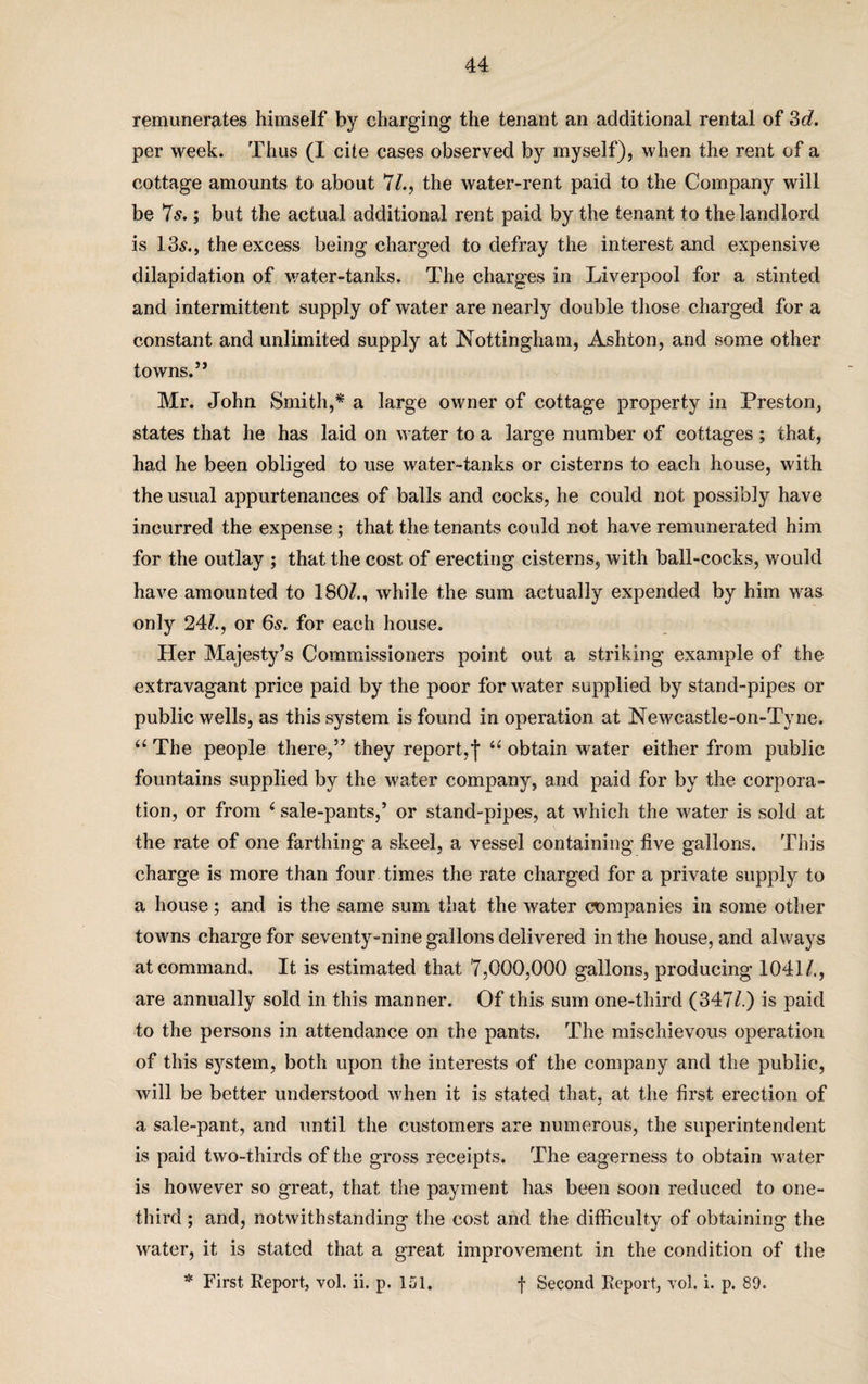 remunerates himself by charging the tenant an additional rental of 3d. per week. Thus (I cite cases observed by myself), when the rent of a cottage amounts to about 71., the water-rent paid to the Company will be 7 s.; but the actual additional rent paid by the tenant to the landlord is 13s., the excess being charged to defray the interest and expensive dilapidation of water-tanks. The charges in Liverpool for a stinted and intermittent supply of water are nearly double those charged for a constant and unlimited supply at Nottingham, Ashton, and some other towns.” Mr. John Smith,* a large owner of cottage property in Preston, states that he has laid on water to a large number of cottages ; that, had he been obliged to use water-tanks or cisterns to each house, with the usual appurtenances of balls and cocks, he could not possibly have incurred the expense ; that the tenants could not have remunerated him for the outlay ; that the cost of erecting cisterns, with ball-cocks, would have amounted to 180/., while the sum actually expended by him was only 24/., or 6s. for each house. Her Majesty’s Commissioners point out a striking example of the extravagant price paid by the poor for water supplied by stand-pipes or public wells, as this system is found in operation at Newcastle-on-Tyne. “ The people there,” they report,f u obtain water either from public fountains supplied by the water company, and paid for by the corpora¬ tion, or from 4 sale-pants,’ or stand-pipes, at which the water is sold at the rate of one farthing a skeel, a vessel containing live gallons. This charge is more than four times the rate charged for a private supply to a house; and is the same sum that the water companies in some other towns charge for seventy-nine gallons delivered in the house, and always at command. It is estimated that 7,000,000 gallons, producing 1041/., are annually sold in this manner. Of this sum one-third (347/.) is paid to the persons in attendance on the pants. The mischievous operation of this system, both upon the interests of the company and the public, will be better understood when it is stated that, at the first erection of ✓ a sale-pant, and until the customers are numerous, the superintendent is paid two-thirds of the gross receipts. The eagerness to obtain water is however so great, that the payment has been soon reduced to one- third ; and, notwithstanding the cost and the difficulty of obtaining the water, it is stated that a great improvement in the condition of the