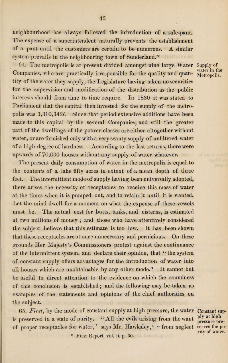 neighbourhood has always followed the introduction of a sale-pant. The expense of a superintendent naturally prevents the establishment of a pant until the customers are certain to be numerous. A similar system prevails in the neighbouring town of Sunderland.” 64. The metropolis is at present divided amongst nine large Water Companies, who are practically irresponsible for the quality and quan¬ tity of the water they supply, the Legislature having taken no securities for the supervision and modification of the distribution as the public interests should from time to time require. In 1830 it was stated to Parliament that the capital then invested for the supply of the metro¬ polis was 3,310,342/. Since that period extensive additions have been made to this capital by the several Companies, and still the greater part of the dwellings of the poorer classes are either altogether without water, or are furnished only with a very scanty supply of unfiltered water of a high degree of hardness. According to the last returns, there wrere upwards of 70,000 houses without any supply of w'ater whatever. The present daily consumption of water in the metropolis is equal to the contents of a lake fifty acres in extent of a mean depth of three feet. The intermittent mode of supply having been universally adopted, there arises the necessity of receptacles to receive this mass of water at the times when it is pumped out, and to retain it until it is wanted. Let the mind dwell for a moment on what the expense of these vessels must be. The actual cost for butts, tanks, and cisterns, is estimated at two millions of money ; and those who have attentively considered the subject believe that this estimate is too low. It has been shown that these receptacles are at once unnecessary and pernicious. On these grounds Her Majesty’s Commissioners protest against the continuance of the intermittent system, and declare their opinion, that “ the system of constant supply offers advantages for the introduction of water into all houses which are unobtainable by any other mode.” It cannot but be useful to direct attention to the evidence on which the soundness of this conclusion is established; and the following may be taken as examples of the statements and opinions of the chief authorities on the subject. 65. First, by the mode of constant supply at high pressure, the water is preserved in a state of purity. “ All the evils arising from the want of proper receptacles for water,” says Mr. Hawksley,* “ from neglect * First Report, vol. ii. p. 30. Supply of water in the Metropolis. Constant sup¬ ply at high pressure pre¬ serves the pu¬ rity of water.