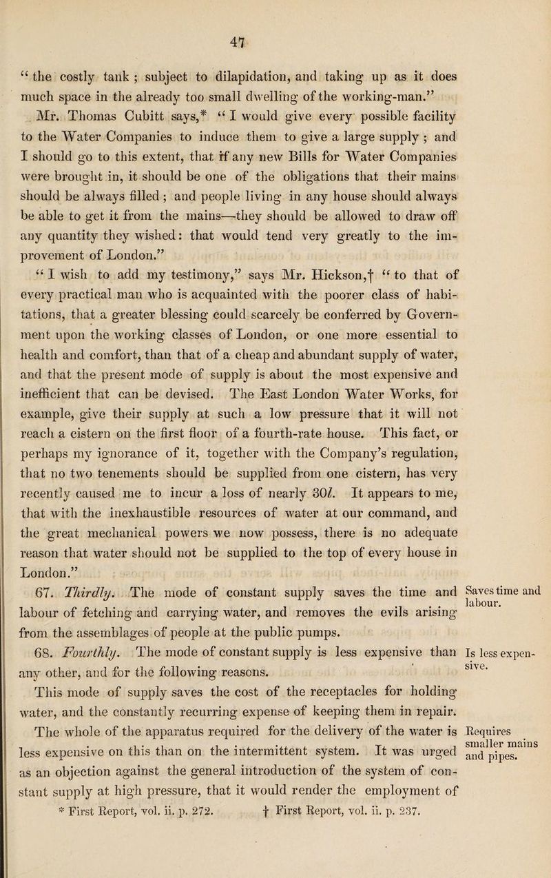 “ the costly tank ; subject to dilapidation, and taking up as it does much space in the already too small dwelling of the working-man.” Mr. Thomas Cubitt says,* u I would give every possible facility to the Water Companies to induce them to give a large supply ; and I should go to this extent, that rf any new Bills for Water Companies were brought in, it should be one of the obligations that their mains should be always filled; and people living in any house should always be able to get it from the mains—they should be allowed to draw off any quantity they wished: that would tend very greatly to the im¬ provement of London.” “ I wish to add my testimony,” says Mr. Hickson, f u to that of every practical man who is acquainted with the poorer class of habi- tations, that a greater blessing could scarcely be conferred by Govern¬ ment upon the working classes of London, or one more essential to health and comfort, than that of a cheap and abundant supply of water, and that the present mode of supply is about the most expensive and inefficient that can be devised. The East London Water Works, for example, give their supply at such a low pressure that it will not reach a cistern on the first floor of a fourth-rate house. This fact, or perhaps my ignorance of it, together with the Company’s regulation, that no two tenements should be supplied from one cistern, has very recently caused me to incur a loss of nearly 30/. It appears to me, that with the inexhaustible resources of water at our command, and the great mechanical powers we now possess, there is no adequate reason that water should not be supplied to the top of every house in London.” 67. Thirdly. The mode of constant supply saves the time and labour of fetching and carrying water, and removes the evils arising from the assemblages of people at the public pumps. 68. Fourthly. The mode of constant supply is less expensive than any other, and for the following reasons. This mode of supply saves the cost of the receptacles for holding water, and the constantly recurring expense of keeping them in repair. The whole of the apparatus required for the delivery of the water is less expensive on this than on the intermittent system. It was urged as an objection against the general introduction of the system of con¬ stant supply at high pressure, that it would render the employment of * First Report, vol. ii. p. 272. f First Report, vol. ii. p. 237. Saves time and labour. Is less expen¬ sive. Requires smaller mains and pipes.