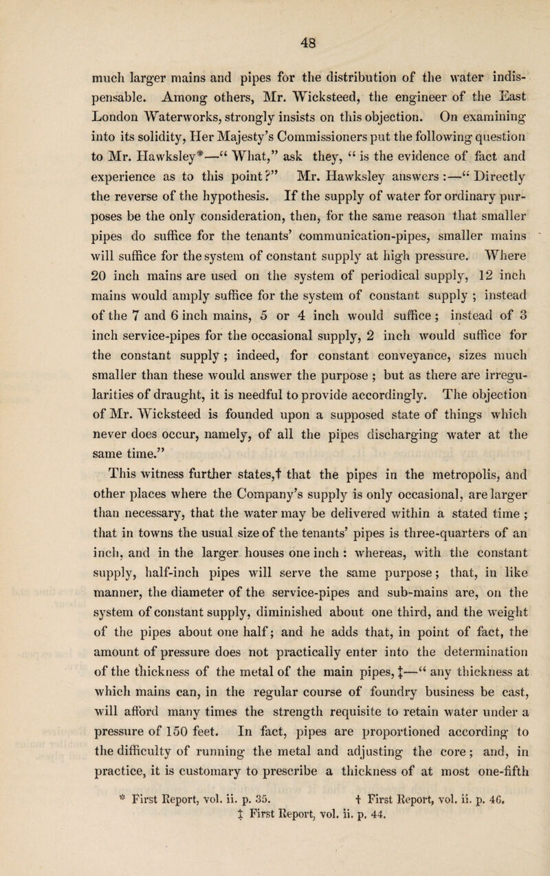 much larger mains and pipes for the distribution of the water indis¬ pensable. Among others, Mr. Wicksteed, the engineer of the East London Waterworks, strongly insists on this objection. On examining into its solidity, Her Majesty’s Commissioners put the following question to Mr. Hawksley*—u What,” ask they, “ is the evidence of fact and experience as to this point?” Mr. Hawksley answers:—“ Directly the reverse of the hypothesis. If the supply of water for ordinary pur¬ poses be the only consideration, then, for the same reason that smaller pipes do suffice for the tenants’ communication-pipes, smaller mains will suffice for the system of constant supply at high pressure. Where 20 inch mains are used on the system of periodical supply, 12 inch mains would amply suffice for the system of constant supply ; instead of the 7 and 6 inch mains, 5 or 4 inch would suffice; instead of 3 inch service-pipes for the occasional supply, 2 inch would suffice for the constant supply; indeed, for constant conveyance, sizes much smaller than these would answer the purpose ; but as there are irregu¬ larities of draught, it is needful to provide accordingly. The objection of Mr. Wicksteed is founded upon a supposed state of things which never does occur, namely, of all the pipes discharging water at the same time.” This witness further states,! that the pipes in the metropolis, and other places where the Company’s supply is only occasional, are larger than necessary, that the water may be delivered within a stated time ; that in towns the usual size of the tenants’ pipes is three-quarters of an inch, and in the larger, houses one inch : whereas, with the constant supply, half-inch pipes will serve the same purpose; that, in like manner, the diameter of the service-pipes and sub-mains are, on the system of constant supply, diminished about one third, and the weight of the pipes about one half; and he adds that, in point of fact, the amount of pressure does not practically enter into the determination of the thickness of the metal of the main pipes, J—u any thickness at which mains can, in the regular course of foundry business be cast, will afford many times the strength requisite to retain water under a pressure of 150 feet. In fact, pipes are proportioned according to the difficulty of running the metal and adjusting the core; and, in practice, it is customary to prescribe a thickness of at most one-fifth * First Report, vol. ii. p. 35. f First Report, vol. ii. p. 4G.