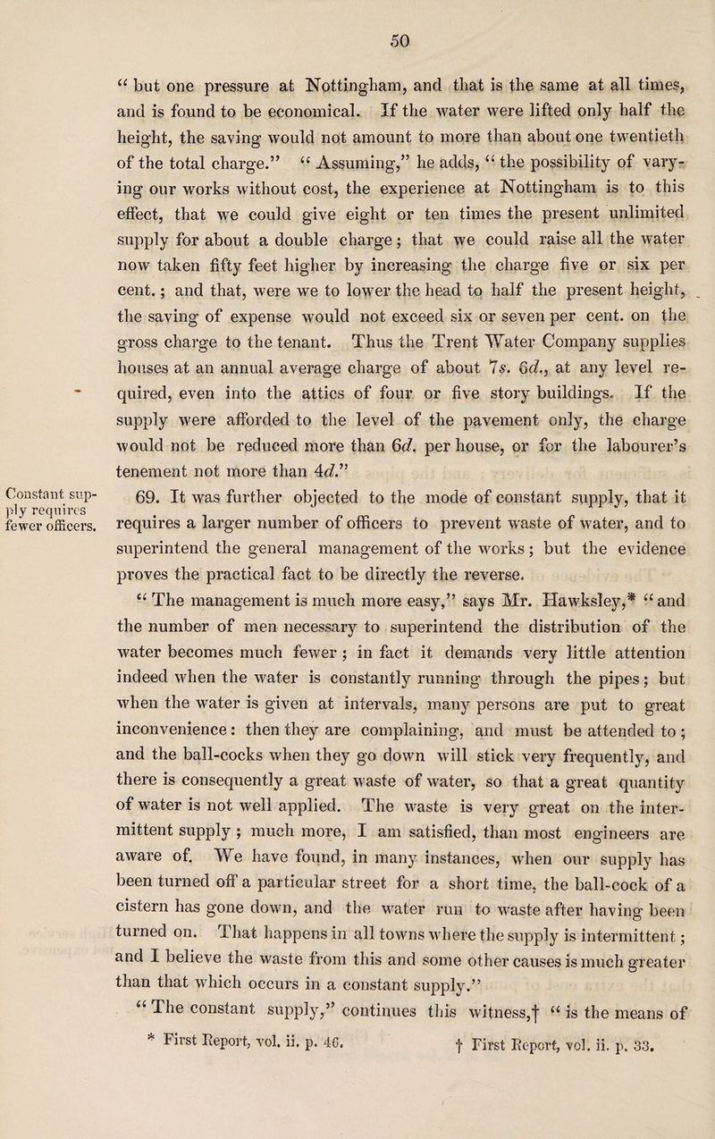 Constant sup¬ ply requires fewer officers. “ but one pressure at Nottingham, and that is the same at all times, and is found to be economical. If the water were lifted only half the height, the saving would not amount to more than about one twentieth of the total charge.” “ Assuming,” he adds, “ the possibility of vary¬ ing our works without cost, the experience at Nottingham is to this effect, that we could give eight or ten times the present unlimited supply for about a double charge; that we could raise all the water now taken fifty feet higher by increasing the charge five or six per cent.; and that, were we to lower the head to half the present height, the saving of expense would not exceed six or seven per cent, on the gross charge to the tenant. Thus the Trent Water Company supplies houses at an annual average charge of about 7s. 6d., at any level re¬ quired, even into the attics of four or five story buildings. If the supply were afforded to the level of the pavement only, the charge would not be reduced more than 6d. per house, or for the labourer’s tenement not more than 4d.” 69. It was further objected to the mode of constant supply, that it requires a larger number of officers to prevent waste of water, and to superintend the general management of the works; but the evidence proves the practical fact to be directly the reverse. ct The management is much more easy,” says Mr. Hawksley,* “and the number of men necessary to superintend the distribution of the water becomes much fewer ; in fact it demands very little attention indeed when the water is constantly running through the pipes; but when the water is given at intervals, many persons are put to great inconvenience: then they are complaining, and must be attended to ; and the ball-cocks when they go down will stick very frequently, and there is consequently a great waste of water, so that a great quantity of water is not well applied. The waste is very great on the inter¬ mittent supply ; much more, I am satisfied, than most engineers are aware of. We have found, in many instances, when our supply has been turned off a particular street for a short time, the ball-cock of a cistern has gone down, and the water run to waste after having been turned on. I hat happens in all towns where the supply is intermittent; and I believe the waste from this and some other causes is much greater than that which occurs in a constant supply.” u The constant supply,” continues this witness,j “ is the means of