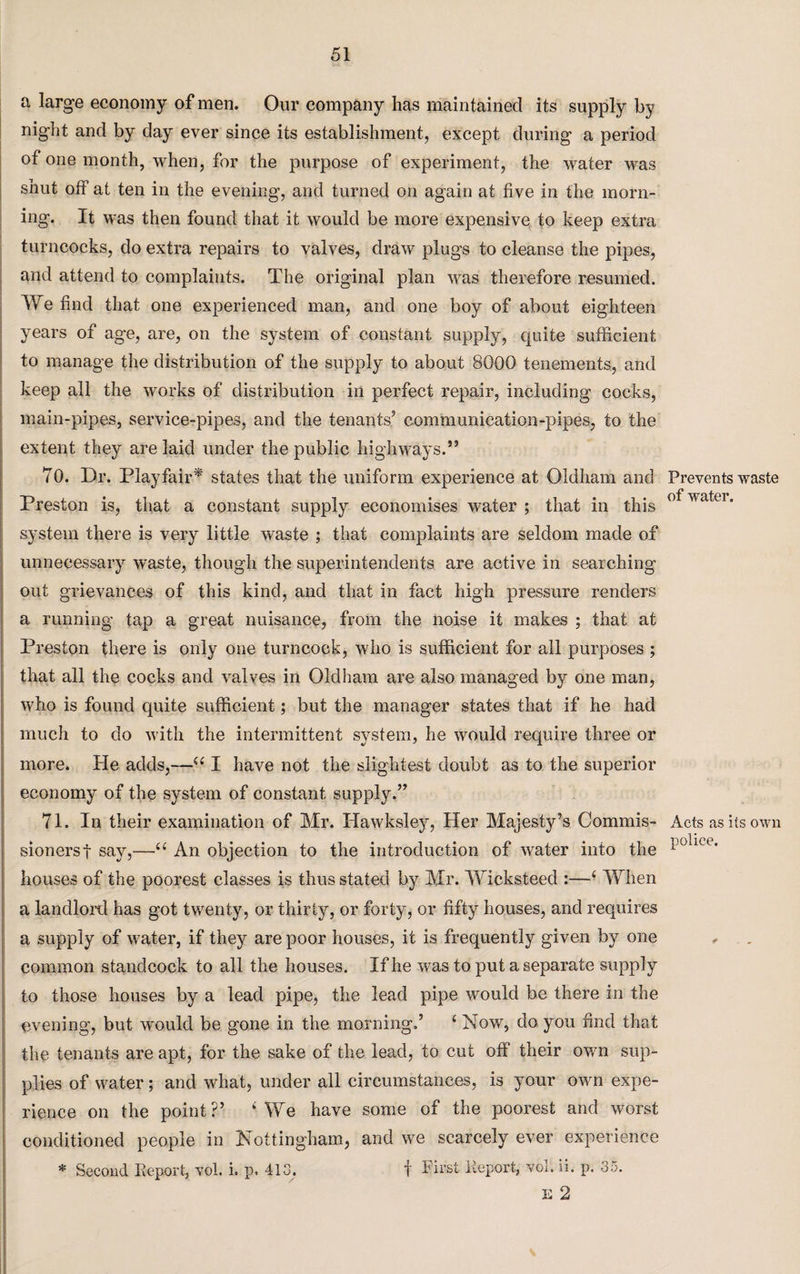 a large economy of men. Our company has maintained its supply by night and by day ever since its establishment, except during a period of one month, when, for the purpose of experiment, the water was shut off at ten in the evening, and turned on again at five in the morn¬ ing. It was then found that it would be more expensive to keep extra turncocks, do extra repairs to valves, draw plugs to cleanse the pipes, and attend to complaints. The original plan was therefore resumed. We find that one experienced man, and one boy of about eighteen years of age, are, on the system of constant supply, quite sufficient to manage the distribution of the supply to about 8000 tenements, and keep all the works of distribution in perfect repair, including cocks, main-pipes, service-pipes, and the tenants5 communication-pipes, to the extent they are laid under the public highways.” 70. Dr. Playfair* states that the uniform experience at Oldham and Preston is, that a constant supply economises water ; that in this system there is very little waste ; that complaints are seldom made of unnecessary waste, though the superintendents are active in searching out grievances of this kind, and that in fact high pressure renders a running tap a great nuisance, from the noise it makes ; that at Preston there is only one turncock, who is sufficient for all purposes ; that all the cocks and valves in Oldham are also managed by one man, who is found quite sufficient; but the manager states that if he had much to do with the intermittent system, he would require three or more. He adds,—44 I have not the slightest doubt as to the superior economy of the system of constant supply.” 71. In their examination of Mr. Hawksley, Her Majesty’s Commis¬ sioners! say,—44 An objection to the introduction of water into the houses of the poorest classes is thus stated by Mr. Wicksteed :—4 When a landlord has got twenty, or thirty, or forty, or fifty houses, and requires a supply of water, if they are poor houses, it is frequently given by one common standcoek to all the houses. If he was to put a separate supply to those houses by a lead pipe, the lead pipe would be there in the evening, but would be gone in the morning.’ 4 Now, do you find that the tenants are apt, for the sake of the lead, to cut off their own sup¬ plies of water; and what, under all circumstances, is your own expe¬ rience on the point?’ 4 We have some of the poorest and worst conditioned people in Nottingham, and we scarcely ever experience E 2 Prevents waste of water. Acts as its own police.