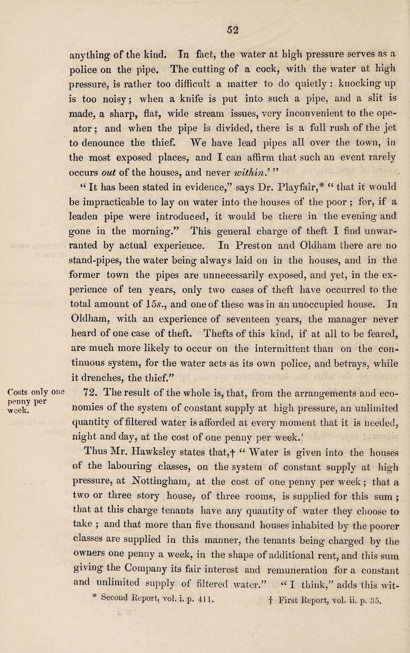 Costs only penny per ■vveelc. anything of the kind. In fact, the water at high pressure serves as a police on the pipe. The cutting of a cock, with the water at high pressure, is rather too difficult a matter to do quietly : knocking up is too noisy; when a knife is put into such a pipe, and a slit is made, a sharp, flat, wide stream issues, very inconvenient to the ope- ator; and when the pipe is divided, there is a full rush of the jet to denounce the thief. We have lead pipes all over the town, in the most exposed places, and I can affirm that such an event rarely occurs out of the houses, and never within.’ ” u It has been stated in evidence,” says Dr. Playfair,* “ that it would be impracticable to lay on water into the houses of the poor; for, if a leaden pipe were introduced, it would be there in the evening and gone in the morning.” This general charge of theft I find unwar¬ ranted by actual experience. In Preston and Oldham there are no stand-pipes, the water being always laid on in the houses, and in the former town the pipes are unnecessarily exposed, and yet, in the ex¬ perience of ten years, only two cases of theft have occurred to the total amount of 15s., and one of these was in an unoccupied house. In Oldham, with an experience of seventeen years, the manager never heard of one case of theft. Thefts of this kind, if at all to be feared, are much more likely to occur on the intermittent than on the con¬ tinuous system, for the water acts as its own police, and betrays, while it drenches, the thief.” 72. The result of the whole is, that, from the arrangements and eco¬ nomies of the system of constant supply at high pressure, an unlimited quantity of filtered water is afforded at every moment that it is needed, night and day, at the cost of one penny per week.! Thus Mr. Hawksley states that,-j* 66 Water is given into the houses of the labouring classes, on the system of constant supply at high pressure, at Nottingham, at the cost of one penny per week; that a two or three story house* of three rooms, is supplied for this sum ; that at this charge tenants have any quantity of water they choose to take ; and that more than five thousand houses inhabited by the poorer classes are supplied in this manner, the tenants being charged by the owners one penny a week, in the shape of additional rent, and this sum giving the Company its fair interest and remuneration for a constant and unlimited supply of filtered water.” “ I think,” adds this wit- Seconcl Report, vol. i. p. 411. f First Report, vol. ii. p. 35.